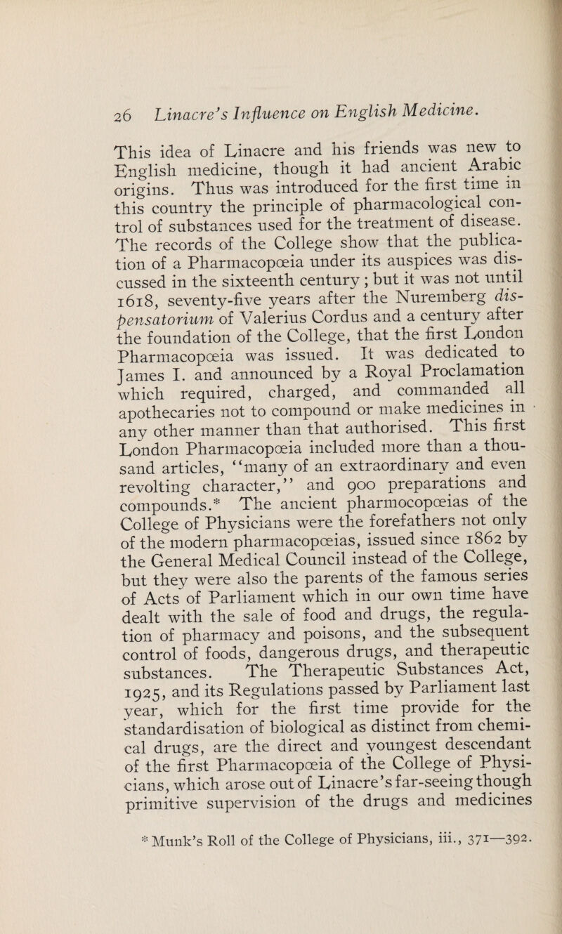 This idea of Linacre and his friends was new to English medicine, though it had ancient Arabic origins. Thus was introduced for the first time m this country the principle of pharmacological con¬ trol of substances used for the treatment of disease. The records of the College show that the publica¬ tion of a Pharmacopoeia under its auspices was dis¬ cussed in the sixteenth century ; but it was not until 1618, seventy-five years after the Nuremberg dis- pensatorium of Valerius Cordus and a century after the foundation of the College, that the first London Pharmacopoeia was issued. It was dedicated, to James I. and announced by a Royal Proclamation which required, charged, and commanded all apothecaries not to compound or make medicines in any other manner than that authorised. This first London Pharmacopoeia included more than a thou¬ sand articles, “many of an extraordinary and even revolting character/’ and 900 preparations and compounds/45 The ancient pharmocopceias of the College of Physicians were the forefathers not only of the modern pharmacopoeias, issued since 1862 by the General Medical Council instead of the College, but they were also the parents of the famous series of Acts of Parliament which in our own time have dealt with the sale of food and drugs, the regula¬ tion of pharmacy and poisons, and the subsequent control of foods, dangerous drugs, and therapeutic substances. The Therapeutic Substances Act, 1925, and its Regulations passed by Parliament last year, which for the first time provide for the standardisation of biological as distinct from chemi¬ cal drugs, are the direct and youngest descendant of the first Pharmacopoeia of the College of Physi¬ cians, which arose out of Linacre’s far-seeing though primitive supervision of the drugs and medicines * Munk’s Roll of the College of Physicians, iii., 371—392-