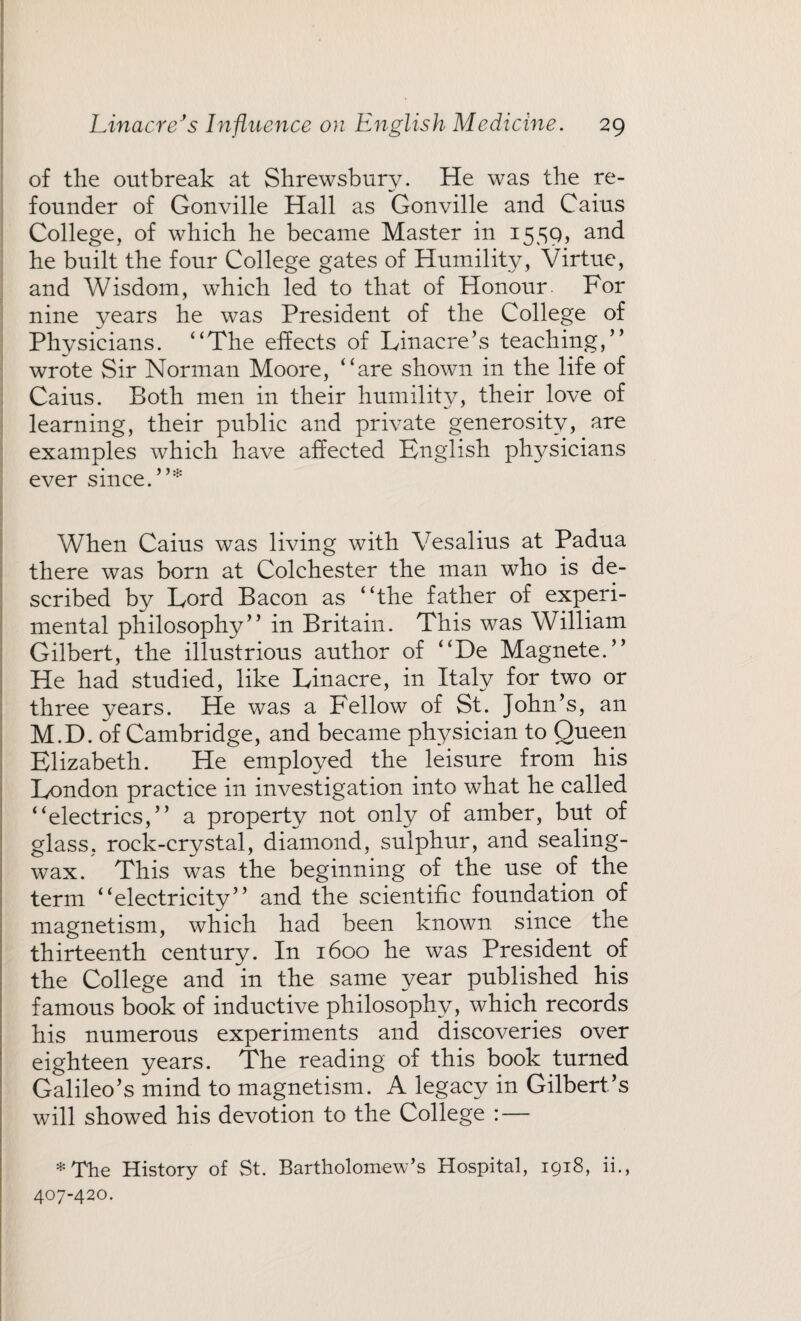of the outbreak at Shrewsbury. He was the re¬ founder of Gonville Hall as Gonville and Cains College, of which he became Master in 1559, and he built the four College gates of Humility, Virtue, and Wisdom, which led to that of Honour. For nine years he was President of the College of Physicians. “The effects of Linacre’s teaching,” wrote Sir Norman Moore, “are shown in the life of Caius. Both men in their humility, their love of learning, their public and private generosity, are examples which have affected English physicians ever since. ”* When Caius was living with Vesalius at Padua there was born at Colchester the man who is de¬ scribed by Lord Bacon as “the father of experi¬ mental philosophy” in Britain. This was William Gilbert, the illustrious author of “De Magnete.” He had studied, like Linacre, in Italy for two or three years. He was a Fellow of St. John’s, an M.D. of Cambridge, and became physician to Queen Elizabeth. He employed the leisure from his London practice in investigation into what he called “electrics,” a property not only of amber, but of glass, rock-crystal, diamond, sulphur, and sealing- wax. This was the beginning of the use of the term “electricity” and the scientific foundation of magnetism, which had been known since the thirteenth century. In 1600 he was President of the College and in the same year published his famous book of inductive philosophy, which records his numerous experiments and discoveries over eighteen years. The reading of this book turned Galileo’s mind to magnetism. A legacy in Gilbert’s will showed his devotion to the College : — * The History of St. Bartholomew’s Hospital, 1918, ii., 407-420.