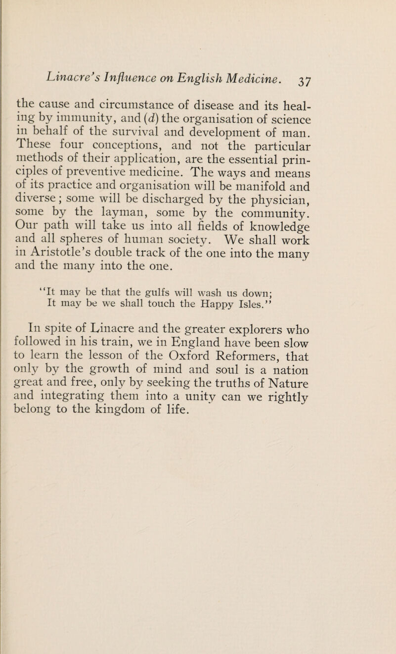 the cause and circumstance of disease and its heal- big by immunity, and (d) the organisation of science in behalf of the survival and development of man. These four conceptions, and not the particular methods of their application, are the essential prin¬ ciples of preventive medicine. The ways and means of its practice and organisation will be manifold and diverse; some will be discharged by the physician, some by the layman, some by the community. Our path will take us into all fields of knowledge and all spheres of human society. We shall work in Aristotle’s double track of the one into the many and the many into the one. “It may be that the gulfs will wash us down; It may be we shall touch the Happy Isles.” In spite of Linacre and the greater explorers who followed in his train, we in England have been slow to learn the lesson of the Oxford Reformers, that only by the growth of mind and soul is a nation great and free, only by seeking the truths of Nature and integrating them into a unity can we rightly belong to the kingdom of life.