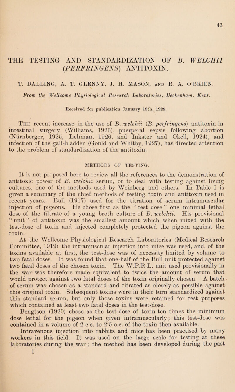 THE TESTING AND STANDARDIZATION OF B. WELCHII (PERFRINGENS) ANTITOXIN. T. PALLING, A. T. GLENNY, J. H. MASON, and R. A. O’BRIEN. From the Wellcome Physiological Research Laboratories, Beckenham, Kent. Received for publication January 18th, 1928. The recent increase in the use of B. welchii (B. perfringens) antitoxin in intestinal surgery (Williams, 1926), puerperal sepsis following abortion (Niirnberger, 1925, Lehman, 1926, and Inkster and Okell, 1924), and infection of the gall-bladder (Gould and Whitby, 1927), has directed attention to the problem of standardization of the antitoxin. METHODS OF TESTING. It is not proposed here to review all the references to the demonstration of antitoxic power of B. welchii serum, or to deal with testing against living cultures, one of the methods used by Weinberg and others. In Table I is given a summary of the chief methods of testing toxin and antitoxin used in recent years. Bull (1917) used for the titration of serum intramuscular injection of pigeons. He chose first as the “ test dose” one minimal lethal dose of the filtrate of a young broth culture of B. welchii. His provisional ‘‘unit” of antitoxin was the smallest amount which when mixed with the test-dose of toxin and injected completely protected the pigeon against the toxin. At the Wellcome Physiological Research Laboratories (Medical Research Committee, 1919) the intramuscular injection into mice was used, and, of the toxins available at first, the test-dose was of necessity limited by volume to two fatal doses. It was found that one-half of the Bull unit protected against two fatal doses of the chosen toxin. The W.P.R.L. unit used provisionally in the war was therefore made equivalent to twice the amount of serum that would protect against two fatal doses of the toxin originally chosen. A batch of serum was chosen as a standard and titrated as closely as possible against this original toxin. Subsequent toxins were in their turn standardized against this standard serum, but only those toxins were retained for test purposes which contained at least two fatal doses in the test-dose. Bengtson (1920) chose as the test-dose of toxin ten times the minimum dose lethal for the pigeon when given intramuscularly; this test-dose was contained in a volume of 2 c.c. to 2*5 c.c. of the toxin then available. Intravenous injection into rabbits and mice has been practised by many workers in this field. It was used on the large scale for testing at these laboratories during the war ; the method has been developed during the past 1