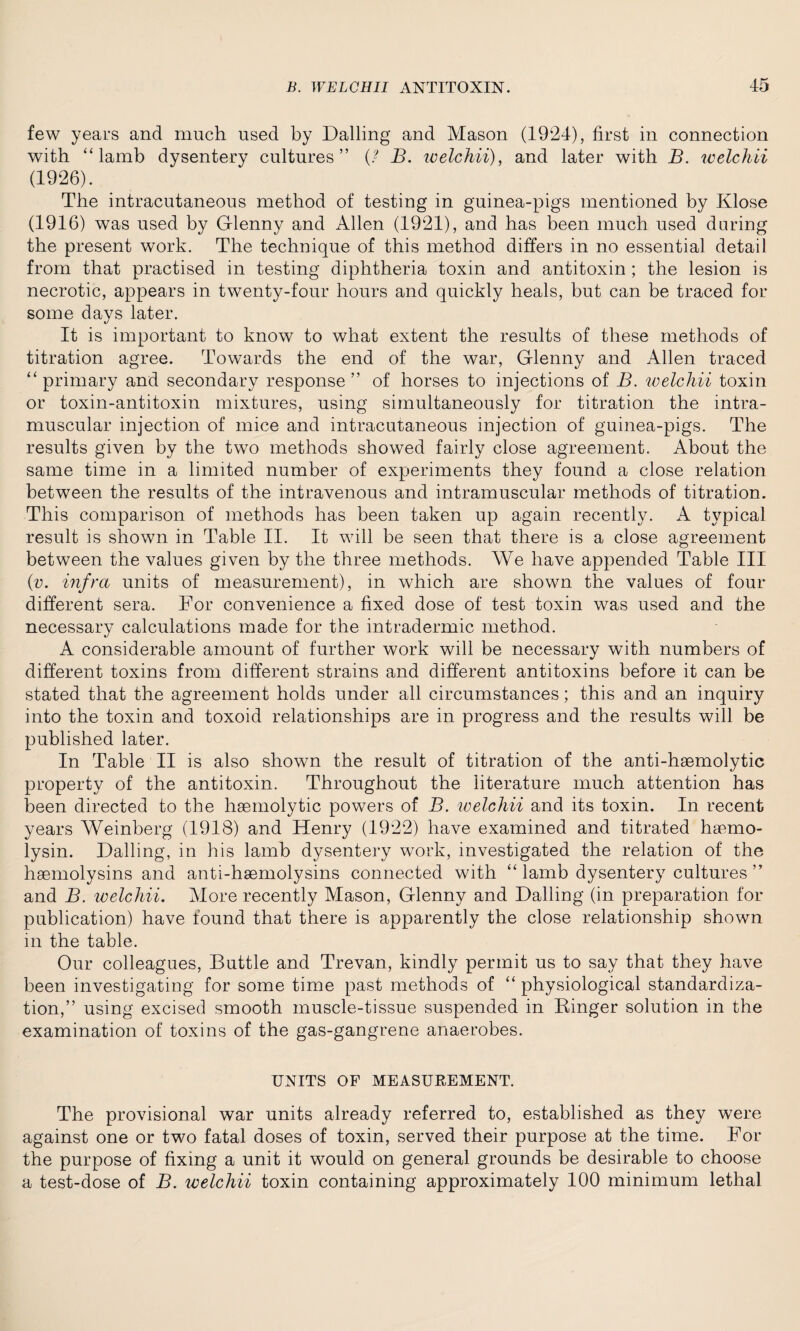 few years and much used by Dalling and Mason (1924), first in connection with “lamb dysentery cultures” B. welchii), and later with B. welchii (1926). The intracutaneous method of testing in guinea-pigs mentioned by Klose (1916) was used by Glenny and Allen (1921), and has been much used daring the present work. The technique of this method differs in no essential detail from that practised in testing diphtheria toxin and antitoxin ; the lesion is necrotic, appears in twenty-four hours and quickly heals, but can be traced for some days later. It is important to know to what extent the results of these methods of titration agree. Towards the end of the war, Glenny and Allen traced “primary and secondary response” of horses to injections of B. welchii toxin or toxin-antitoxin mixtures, using simultaneously for titration the intra¬ muscular injection of mice and intracutaneous injection of guinea-pigs. The results given by the two methods showed fairly close agreement. About the same time in a limited number of experiments they found a close relation between the results of the intravenous and intramuscular methods of titration. This comparison of methods has been taken up again recently. A typical result is shown in Table II. It will be seen that there is a close agreement between the values given by the three methods. We have appended Table III (v. infra units of measurement), in which are shown the values of four different sera. For convenience a fixed dose of test toxin was used and the necessary calculations made for the intradermic method. A considerable amount of further work will be necessary with numbers of different toxins from different strains and different antitoxins before it can be stated that the agreement holds under all circumstances; this and an inquiry into the toxin and toxoid relationships are in progress and the results will be published later. In Table II is also shown the result of titration of the anti-haemolytic property of the antitoxin. Throughout the literature much attention has been directed to the haemolytic powers of B. welchii and its toxin. In recent years Weinberg (1918) and Henry (1922) have examined and titrated haemo- lysin. Dalling, in his lamb dysentery work, investigated the relation of the haemolysins and anti-haemolysins connected with “ lamb dysentery cultures ” and B. welchii. More recently Mason, Glenny and Dalling (in preparation for publication) have found that there is apparently the close relationship shown m the table. Our colleagues, Buttle and Trevan, kindly permit us to say that they have been investigating for some time past methods of “ physiological standardiza¬ tion,” using excised smooth muscle-tissue suspended in Ringer solution in the examination of toxins of the gas-gangrene anaerobes. UNITS OF MEASUEEMENT. The provisional war units already referred to, established as they were against one or two fatal doses of toxin, served their purpose at the time. For the purpose of fixing a unit it would on general grounds be desirable to choose a test-dose of B. welchii toxin containing approximately 100 minimum lethal