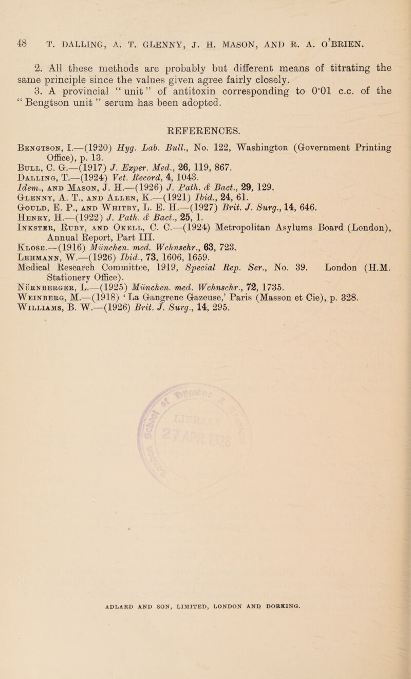 2. All these methods are probably but different means of titrating the same principle since the values given agree fairly closely. 3. A provincial “ unit ” of antitoxin corresponding to 0*01 c.c. of the “ Bengtson unit ” serum has been adopted. REFERENCES. Bengtson, I.—(1920) Hyg. Lab. Bull., No. 122, Washington (Government Printing Office), p. 13. Bull, C. G.—(1917) J. Exper. Med., 26, 119, 867. Dalling, T.—(1924) Vet. Record, 4, 1043. Idem., and Mason, J. H.—(1926) J. Path. & Bad., 29, 129. Glenny, A. T., and Allen, K.—(1921) Ibid., 24, 61. Gould, E. P., and Whitby, L. E. H.—(1927) Brit. J. Surg., 14, 646. Henry, H.—(1922) J. Path. & Bad., 25, 1. Inkster, Ruby, and Okell, C. C.—(1924) Metropolitan Asylums Board (London), Annual Report, Part III. Klose.—(1916) Milnchen. med. Wchnschr., 63, 723. Lehmann, W.—(1926) Ibid., 73, 1606, 1659. Medical Research Committee, 1919, Special Rep. Ser., No. 39. London (H.M. Stationery Office). Nurnberger, L.—(1925) Milnchen. med. Wchnschr., 72, 1735. Weinberg, M.—(1918) ‘La Gangrene Gazeuse,’ Paris (Masson et Cie), p. 328. Williams, B. W.— (1926) Brit. J. Surg., 14, 295. ADLARD AND SON, LIMITED, LONDON AND DORKING.