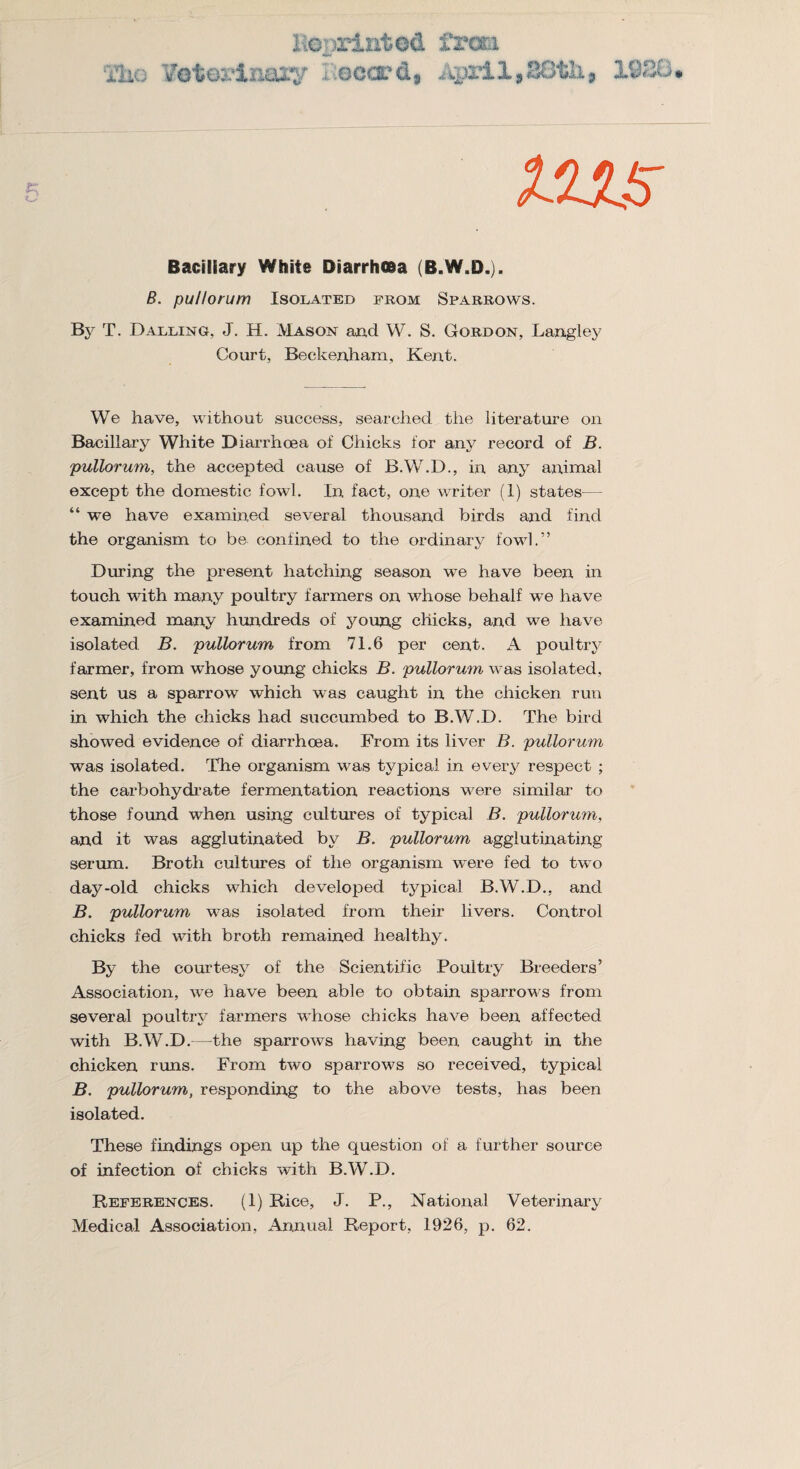 TIio K©printed frcti V'eteilriary , .occrd, April, B8 tlx, 1920 Bacillary White Diarrhoea (B.W.D.). B. pu/lorum Isolated from Sparrows. By T. Dalling, J. H. Mason and W. S. Gordon, Langley Court, Beckenham, Kent. We have, without success, searched the literature on Bacillary White Diarrhcea of Chicks for any record of B. pullorum, the accepted cause of B.W.D., in any animal except the domestic fowl. In fact, one writer (1) states— “ we have examined several thousand birds and find the organism to be confined to the ordinary fowl.” During the present hatching season we have been in touch with many poultry farmers on whose behalf we have examined many hundreds of young chicks, and we have isolated B. pullorum from 71.6 per cent. A poultry farmer, from whose young chicks B. pullorum was isolated, sent us a sparrow which was caught in the chicken run in which the chicks had succumbed to B.W.D. The bird showed evidence of diarrhcea. From its liver B. pullorum was isolated. The organism was typical in every respect ; the carbohydrate fermentation reactions were similar to those found when using cultures of typical B. pullorum, and it was agglutinated by B. pullorum agglutinating serum. Broth cultures of the organism were fed to two day-old chicks which developed typical B.W.D., and B. pullorum was isolated from their livers. Control chicks fed with broth remained healthy. By the courtesy of the Scientific Poultry Breeders’ Association, we have been able to obtain sparrows from several poultry farmers whose chicks have been affected with B.W.D.—the sparrows having been, caught in the chicken runs. From two sparrows so received, typical B. pullorum, responding to the above tests, has been isolated. These findings open up the question of a further source of infection of chicks with B.W.D. References. (1) Rice, J. P., National Veterinary Medical Association, Annual Report, 1926, p. 62.