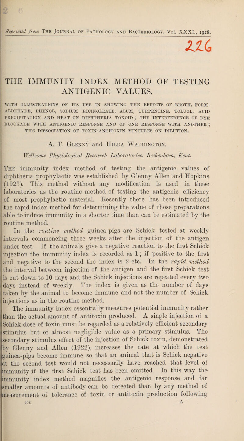 Reprinted from The Journal of Pathology and Bacteriology, Vol. XXXI., 1928. THE IMMUNITY INDEX METHOD OF TESTING- ANTIGENIC VALUES, WITH ILLUSTRATIONS OF ITS USE IN SHOWING THE EFFECTS OF BROTH, FORM¬ ALDEHYDE, PHENOL, SODIUM RICINOLEATE, ALUM, TURPENTINE, TOLUOL, ACII> PRECIPITATION AND HEAT ON DIPHTHERIA TOXOID; THE INTERFERENCE OF DYE BLOCKADE WITH ANTIGENIC RESPONSE AND OF ONE RESPONSE WITH ANOTHER ; THE DISSOCIATION OF TOXIN-ANTITOXIN MIXTURES ON DILUTION. A. T. Glenny and Hilda Waddington. Wellcome Physiological Research Laboratories, Beckenham, Kent. The immunity index method of testing the antigenic values of diphtheria prophylactic was established by Glenny Allen and Hopkins (1923). This method without any modification is used in these laboratories as the routine method of testing the antigenic efficiency of most prophylactic material. Recently there has been introduced the rapid index method for determining the value of those preparations able to induce immunity in a shorter time than can be estimated by the routine method. In the routine method guinea-pigs are Schick tested at weekly intervals commencing three weeks after the injection of the antigen under test. If the animals give a negative reaction to the first Schick injection the immunity index is recorded as 1; if positive to the first and negative to the second the index is 2 etc. In the rapid method the interval between injection of the antigen and the first Schick test is cut down to 10 days and the Schick injections are repeated every two days instead of weekly. The index is given as the number of days taken by the animal to become immune and not the number of Schick injections as in the routine method. The immunity index essentially measures potential immunity rather than the actual amount of antitoxin produced. A single injection of a Schick dose of toxin must be regarded as a relatively efficient secondary stimulus but of almost negligible value as a primary stimulus. The secondary stimulus effect of the injection of Schick toxin, demonstrated by Glenny and Allen (1922), increases the rate at which the test guinea-pigs become immune so that an animal that is Schick negative at the second test would not necessarily have reached that level of immunity if the first Schick test has been omitted. In this way the immunity index method magnifies the antigenic response and far smaller amounts of antibody can be detected than by any method of measurement of tolerance of toxin or antitoxin production following A