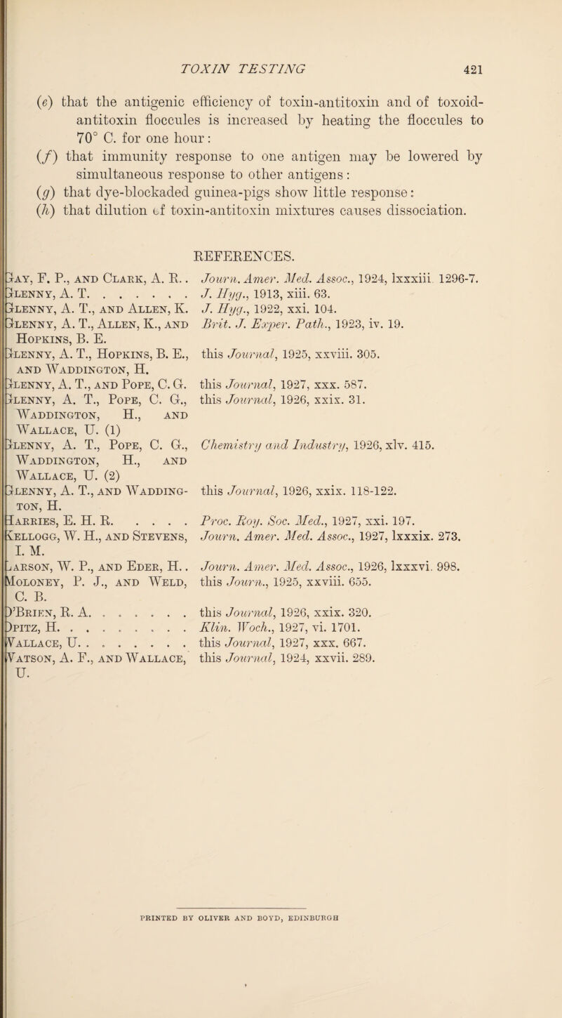 (e) that the antigenic efficiency of toxin-antitoxin and of toxoid- antitoxin floccules is increased by heating the floccules to 70° C. for one hour: (/) that immunity response to one antigen may he lowered by simultaneous response to other antigens: (g) that dye-blockaded guinea-pigs show little response: (h) that dilution of toxin-antitoxin mixtures causes dissociation. REFERENCES. Journ. Amer. Med. Assoc., 1924, lxxxiii 1296-7. J. Hyg., 1913, xiii. 63. J. Hyg., 1922, xxi. 104. Brit. J. Exper. Path., 1923, iv. 19. this Journal, 1925, xxviii. 305. this Journal, 1927, xxx. 587. this Journal, 1926, xxix. 31. Chemistry and Industry, 1926, xlv. 415. this Journal, 1926, xxix. 118-122. Proc. Boy. Soc. Med., 1927, xxi. 197. Journ. Amer. Med. Assoc., 1927, lxxxix. 273. Journ. Amer. Med. Assoc., 1926, lxxxvi. 998. this Journ., 1925, xxviii. 655. this Journal, 1926, xxix. 320. Klin. Woch., 1927, vi. 1701. this Journal, 1927, xxx. 667. this Journal, 1924, xxvii. 289. pAY, F. P., and Clark, A. R.. pLENNY, A. T. ELENNY, A. T., AND ALLEN, K. Elenny, A. T., Allen, K., and Hopkins, B. E. Elenny, A. T., Hopkins, B. E., AND WADDINGTON, H. Elenny, A. T., and Pope, C. G. Elenny, A. T., Pope, C. G., Waddington, H., and Wallace, U. (1) Elenny, A. T., Pope, C. G., Waddington, H., and Wallace, U. (2) Elenny, A. T., and Wadding¬ ton, H. Parries, E. H. R. Pellogg, W. H., and Stevens, I. M. j ARSON, W. P., AND EdER, H. . Moloney, P. J., and Weld, C. B. EBrien, R. A. ..... . Epitz, H. ....... Wallace, U. . .. Vatson, A. F., and Wallace, U. PRINTED BY OLIVER AND BOYD, EDINBURGH