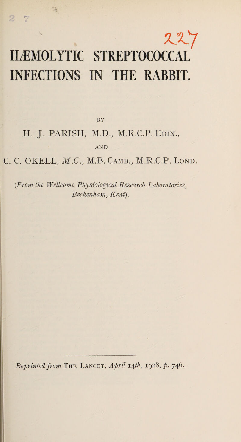 zX'j HEMOLYTIC STREPTOCOCCAL INFECTIONS IN THE RABBIT. BY H. J. PARISH, M.D., M.R.C.P. Edin., C. C. OKELL, M.C., M.B.Camb., M.R.C.P. Lond. {From the Wellcome Physiological Research Laboratories, Beckenham, Kent). Reprinted from The Lancet, April 14th, 1928, p. 746.