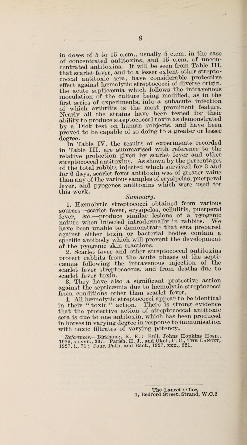 in doses of 5 to 15 c.cm., usually 5 c.cm. in the case of concentrated antitoxins, and 15 c.cm. of uncon¬ centrated antitoxins. It will be seen from Table III. that scarlet fever, and to a lesser extent other strepto¬ coccal antitoxic sera, have considerable protective effect against haemolytic streptococci of diverse origin, the acute septicaemia which follows the intravenous inoculation of the culture being modified, as in the first series of experiments, into a subacute infection of which arthritis is the most prominent feature. Nearly all the strains have been tested for their ability to produce streptococcal toxin as demonstrated by a Dick test on human subjects, and have been proved to be capable of so doing to a greater or lesser degree. In Table IV. the results of experiments recorded in Table III. are summarised with reference to the relative protection given by scarlet fever and other streptococcal antitoxins. As shown by the percentages of the total rabbits injected which survived for 3 and for 6 days, scarlet fever antitoxin was of greater value than any of the various samples of erysipelas, puerperal fever, and pyogenes antitoxins which were used for this work. Summary. 1. Haemolytic streptococci obtained from various sources—scarlet fever, erysipelas, cellulitis, puerperal fever, &c.—produce similar lesions of a pyogenic nature when injected intradermally in rabbits. W e have been unable to demonstrate that sera prepared against either toxin or bacterial bodies contain a specific antibody which will prevent the development of the pyogenic skin reactions. 2. Scarlet fever and other streptococcal antitoxins protect rabbits from the acute phases of the septi¬ caemia following the intravenous injection of the scarlet fever streptococcus, and from deaths due to scarlet fever toxin. 3. They have also a significant protective action against the septicaemia due to haemolytic streptococci from conditions other than scarlet fever. 4. All haemolytic streptococci appear to be identical in their “ toxic ” action. There is strong evidence that the protective action of streptococcal antitoxic sera is due to one antitoxin, which has been produced in horses in varying degree in response to immunisation with toxic filtrates of varying potency. References.—Birkhaug, K. E.: Bull. Johns Hopkins Hosp., 1925, xxxvii., 307. Parish, H. J., and Okell, C. C., The Lancet, 1927, i., 71 ; Jour. Path, and Bact., 1927, xxx., 521. The Lanoet Office, 1, Bedford Street, Strand, W.0.2