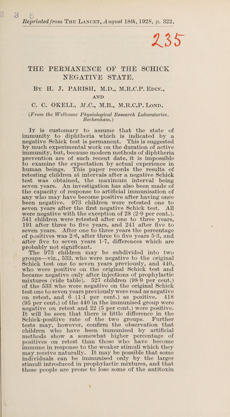 Reprinted from The Lancet, August 18th, 1928, p. 322. V>5 THE PERMANENCE OF THE SCHICK NEGATIVE STATE. By H. J. PARISH, M.D., M.R.C.P. Edin., AND C. C. OKELL, M.C., M.B., M.R.C.P. Bond. (From the Wellcome Physiological Research Laboratories. Beckenham.) It is customary to assume that the state of immunity to diphtheria which is indicated by a negative Schick test is permanent. This is suggested by much experimental work on the duration of active immunity, but, because modern methods of diphtheria prevention are of such recent date, it is impossible to examine the expectation by actual experience in human beings. This paper records the results of retesting children at intervals after a negative Schick test was obtained, the maximum interval being seven years. An investigation has also been made of the capacity of response to artificial immunisation of any who may have become positive after having once been negative. 973 children were retested one to seven years after the first negative Schick test. All were negative with the exception of 28 (2-9 per cent.). 541 children were retested after one to three years, 191 after three to five years, and 241 after five to seven years. After one to three years the percentage of positives was 2-6, after three to five years 5-3, and after five to seven years 1*7, differences which are probably not significant. The 973 children may be subdivided into two groups—viz., 533, who were negative to the original Schick test one to seven years previously, and 440, who were positive on the original Schick test and became negative only after injections of prophylactic mixtures (vide table). 527 children (98-9 per cent.) of the 533 who were negative on the original Schick test one to seven years previously were read as negative on retest, and 6 (IT per cent.) as positive. 418 (95 per cent.) of the 440 in the immunised group were negative on retest and 22 (5 per cent.) were positive. It will be seen that there is little difference in the Schick-positive rate of the two groups. Further tests may, however, confirm the observation that children who have been immunised by artificial methods show a somewhat higher percentage of positives on retest than those wTio have become Immune in response to the weaker stimuli which they may receive naturally. It may be possible that some individuals can be immunised only by the larger stimuli introduced in prophylactic mixtures, and that these people are prone to lose some of the antitoxin