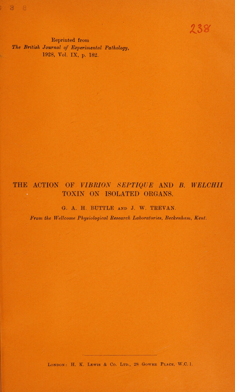 G c 4,' - ft V ft.*’ , Cv Reprinted from The British Journal of Experimental Pathology, 1928, Vol. IX, p. 182. £38r /• THE ACTION OF VIBRION SEPTIQUE AND B. WELCHII TOXIN ON ISOLATED ORGANS. G-. A. H. BUTTLE and J. W. TREVAN. From the Wellcome Physiological Research Laboratories, Beckenham, Kent. London: H. K. Lewis & Co. Ltd., 28 Gower Place, W.C. 1.