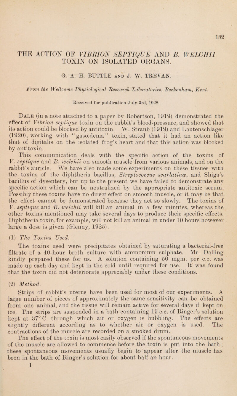 THE ACTION OF VIBRION SEPTIQVE AND B. WELCHII TOXIN ON ISOLATED ORGANS. G. A. H. BUTTLE and J. W. TREVAN. From the Wellcome Physiological Research Laboratories, Beckenham, Kent. Received for publication July 3rd, 1928. Dale (in a note attached to a paper by Robertson, 1919) demonstrated the effect of Vibrion septique toxin on the rabbit’s blood-pressure, and showed that its action could be blocked by antitoxin. W. Straub (1919) and Lautenschlager (1920), working with “ gasoedema ” toxin, stated that it had an action like that of digitalis on the isolated frog’s heart and that this action was blocked by antitoxin. This communication deals with the specific action of the toxins of V. septique and B. welchii on smooth muscle from various animals, and on the rabbit’s auricle. We have also made some experiments on these tissues with the toxins of the diphtheria bacillus, Streptococcus scarlatina, and Shiga’s bacillus of dysentery, but up to the present we have failed to demonstrate any specific action which can be neutralized by the appropriate antitoxic serum. Possibly these toxins have no direct effect on smooth muscle, or it may be that the effect cannot be demonstrated because they act so slowly. The toxins of V. septique and B. welchii will kill an animal in a few minutes, whereas the other toxins mentioned may take several days to produce their specific effects. Diphtheria toxin, for example, will not kill an animal in under 10 hours however large a dose is given (Glenny, 1925). (1) The Toxins Used. The toxins used were precipitates obtained by saturating a bacterial-free filtrate of a 40-hour broth culture with ammonium sulphate. Mr. Dalling kindly prepared these for us. A solution containing 50 mgm. per c.c. was made up each day and kept in the cold until required for use. It was found that the toxin did not deteriorate appreciably under these conditions. (2) Method. Strips of rabbit’s uterus have been used for most of our experiments. A large number of pieces of approximately the same sensitivity can be obtained from one animal, and the tissue will remain active for several days if kept on ice. The strips are suspended in a bath containing 15 c.c. of Ringer’s solution kept at 37° C. through which air or oxygen is bubbling. The effects are slightly different according as to whether air or oxygen is used. The contractions of the muscle are recorded on a smoked drum. The effect of the toxin is most easily observed if the spontaneous movements of the muscle are allowed to commence before the toxin is put into the bath; these spontaneous movements usually begin to appear after the muscle has been in the bath of Ringer’s solution for about half an hour. 1