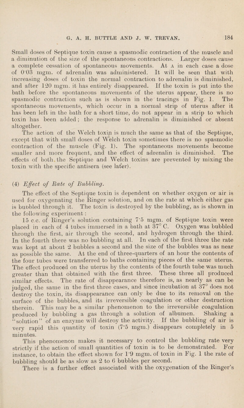 Small doses of Septique toxin cause a spasmodic contraction of the muscle and a diminution of the size of the spontaneous contractions. Larger doses cause a complete cessation of spontaneous movements. At A in each case a dose of 0'03 mgm. of adrenalin was administered. It will be seen that with increasing doses of toxin the normal contraction to adrenalin is diminished, and after 120 mgm. it has entirely disappeared. If the toxin is put into the bath before the spontaneous movements of the uterus appear, there is no spasmodic contraction such as is shown in the tracings in Fig. 1. The spontaneous movements, which occur in a normal strip of uterus after it has been left in the bath for a short time, do not appear in a strip to which toxin has been added; the response to adrenalin is diminished or absent altogether. The action of the Welch toxin is much the same as that of the Septique, except that with small doses of Welch toxin sometimes there is no spasmodic contraction of the muscle (Fig. 1). The spontaneous movements become smaller and more frequent, and the effect of adrenalin is diminished. The effects of both the Septique and Welch toxins are prevented by mixing the toxin with the specific antisera (see later). (4) Effect of Bate of Bubbling. The effect of the Septique toxin is dependent on whether oxygen or air is used for oxygenating the Linger solution, and on the rate at which either gas is bubbled through it. The toxin is destroyed by the bubbling, as is shown in the following experiment : 15 c.c. of Ringer’s solution containing 7'5 mgm. of Septique toxin were placed in each of 4 tubes immersed in a bath at 37° C. Oxygen was bubbled through the first, air through the second, and hydrogen through the third. In the fourth there was no bubbling at all. In each of the first three the rate was kept at about 2 bubbles a second and the size of the bubbles was as near as possible the same. At the end of three-quarters of an hour the contents of the four tubes were transferred to baths containing pieces of the same uterus. The effect produced on the uterus by the contents of the fourth tube was much greater than that obtained with the first three. These three all produced similar effects. The rate of disappearance therefore is, as nearly as can be judged, the same in the first three cases, and since incubation at 37° does not destroy the toxin, its disappearance can only be due to its removal on the surface of the bubbles, and its irreversible coagulation or other destruction therein. This may be a similar phenomenon to the irreversible coagulation produced by bubbling a gas through a solution of albumen. Shaking a “solution” of an enzyme will destroy the activity. If the bubbling of air is very rapid this quantity of toxin (7*5 mgm.) disappears completely in 5 minutes. This phenomenon makes it necessary to control the bubbling rate very strictly if the action of small quantities of toxin is to be demonstrated. For instance, to obtain the effect shown for 1*9 mgm. of toxin in Fig. 1 the rate of bubbling should be as slow as 2 to 6 bubbles per second. There is a further effect associated with the oxygenation of the Ringer’s