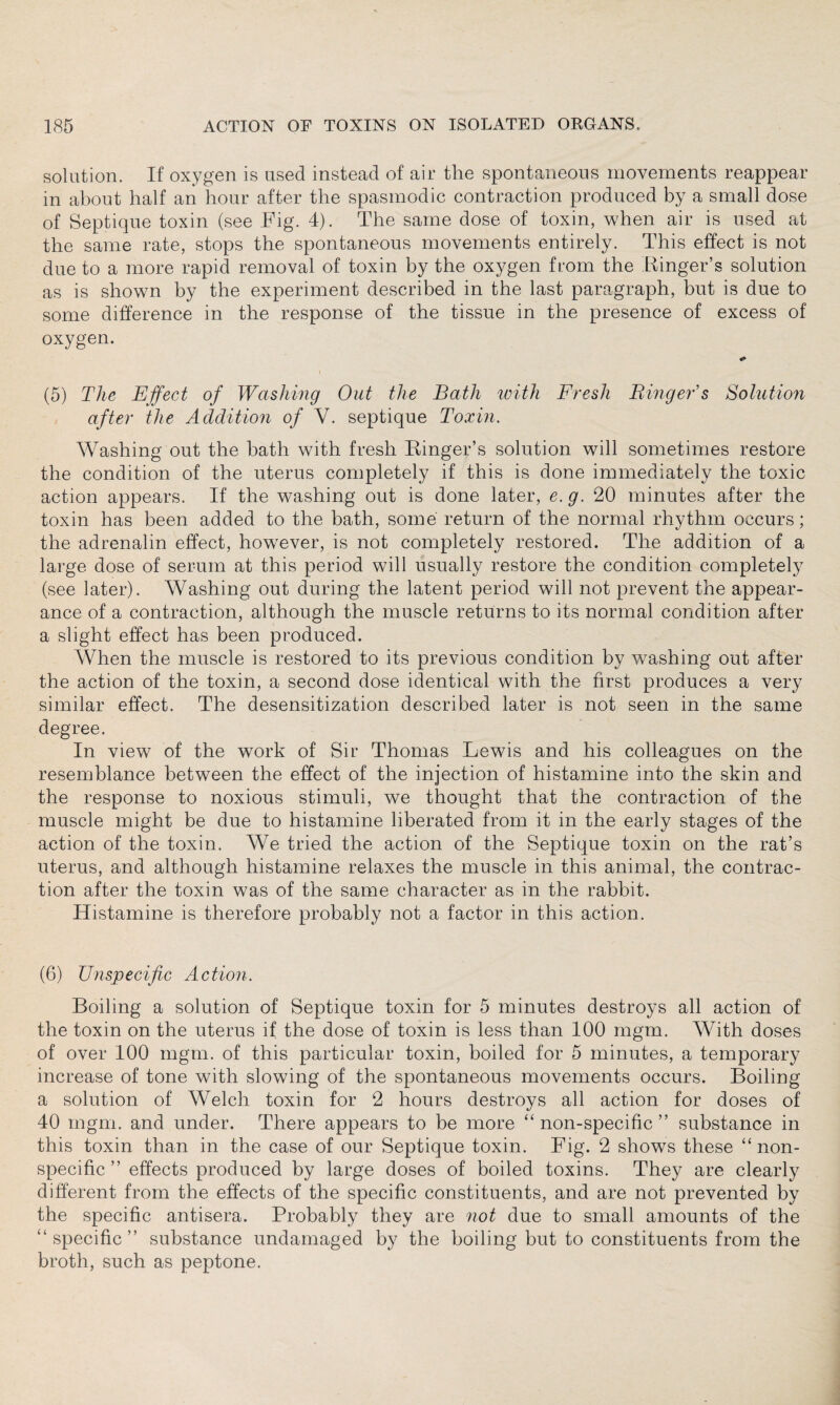 solution. If oxygen is used instead of air the spontaneous movements reappear in about half an hour after the spasmodic contraction produced by a small dose of Septique toxin (see Fig. 4). The same dose of toxin, when air is used at the same rate, stops the spontaneous movements entirely. This effect is not due to a more rapid removal of toxin by the oxygen from the Ringer’s solution as is shown by the experiment described in the last paragraph, but is due to some difference in the response of the tissue in the presence of excess of oxygen. <» (5) The Effect of Washing Out the Bath with Fresh Finger's Solution after the Addition of V. septique Toxin. Washing out the bath with fresh Ringer’s solution will sometimes restore the condition of the uterus completely if this is done immediately the toxic action appears. If the washing out is done later, e. g. 20 minutes after the toxin has been added to the bath, some return of the normal rhythm occurs; the adrenalin effect, however, is not completely restored. The addition of a large dose of serum at this period will usually restore the condition completely (see later). Washing out during the latent period will not prevent the appear¬ ance of a contraction, although the muscle returns to its normal condition after a slight effect has been produced. When the muscle is restored to its previous condition by washing out after the action of the toxin, a second dose identical with the first produces a very similar effect. The desensitization described later is not seen in the same degree. In view of the work of Sir Thomas Lewis and his colleagues on the resemblance between the effect of the injection of histamine into the skin and the response to noxious stimuli, we thought that the contraction of the muscle might be due to histamine liberated from it in the early stages of the action of the toxin. We tried the action of the Septique toxin on the rat’s uterus, and although histamine relaxes the muscle in this animal, the contrac¬ tion after the toxin was of the same character as in the rabbit. Histamine is therefore probably not a factor in this action. (6) Unspecific Action. Boiling a solution of Septique toxin for 5 minutes destroys all action of the toxin on the uterus if the dose of toxin is less than 100 mgm. With doses of over 100 mgm. of this particular toxin, boiled for 5 minutes, a temporary increase of tone with slowing of the spontaneous movements occurs. Boiling a solution of Welch toxin for 2 hours destroys all action for doses of 40 mgm. and under. There appears to be more “ non-specific ” substance in this toxin than in the case of our Septique toxin. Fig. 2 shows these “non¬ specific ” effects produced by large doses of boiled toxins. They are clearly different from the effects of the specific constituents, and are not prevented by the specific antisera. Probably they are not due to small amounts of the “specific” substance undamaged by the boiling but to constituents from the broth, such as peptone.