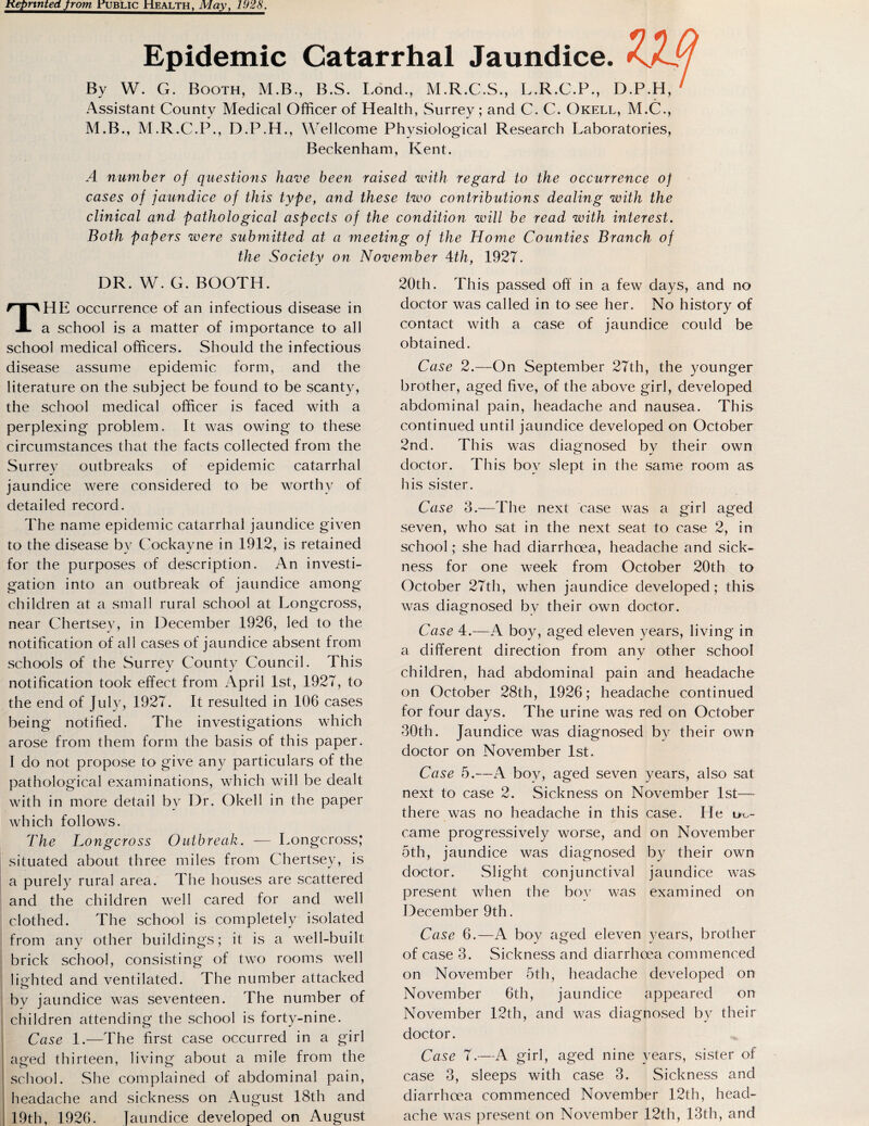 Keprtntedfrom .public Health, May, 1928. Epidemic Catarrhal Jaundice. *CL By W. G. Booth, M.B., B.S. Lond., M.R.C.S., L.R.C.P., D.P.H, Assistant County Medical Officer of Health, Surrey; and C. C. Okell, M.C., M.B., M.R.C.P., D.P.H., Wellcome Physiological Research Laboratories, Beckenham, Kent. A number of questions have been raised with regard to the occurrence of cases of jaundice of this type, and these two contributions dealing with the clinical and pathological aspects of the condition will be read with interest. Both papers were submitted at a meeting of the Home Counties Branch of the Society on November 4th, 1927. DR. W. G. BOOTH. HE occurrence of an infectious disease in a school is a matter of importance to all school medical officers. Should the infectious disease assume epidemic form, and the literature on the subject be found to be scanty, the school medical officer is faced with a perplexing problem. It was owing' to these circumstances that the facts collected from the Surrey outbreaks of epidemic catarrhal jaundice were considered to be worthy of detailed record. The name epidemic catarrhal jaundice given to the disease by Cockayne in 1912, is retained for the purposes of description. An investi¬ gation into an outbreak of jaundice among children at a small rural school at Longcross, near Chertsey, in December 1926, led to the notification of all cases of jaundice absent from schools of the Surrey County Council. This notification took effect from April 1st, 1927, to the end of July, 1927. It resulted in 106 cases being notified. The investigations which arose from them form the basis of this paper. I do not propose to give any particulars of the pathological examinations, which will be dealt with in more detail bv Dr. Okell in the paper which follows. The Longcross Outbreak. — Longcross,* situated about three miles from Chertsey, is a purely rural area. The houses are scattered and the children well cared for and well clothed. The school is completely isolated from any other buildings; it is a well-built brick school, consisting of two rooms well lighted and ventilated. The number attacked bv jaundice was seventeen. The number of children attending* the school is forty-nine. Case 1.—The first case occurred in a girl aged thirteen, living about a mile from the school. She complained of abdominal pain, headache and sickness on August 18th and 19th, 1926. jaundice developed on August 20th. This passed off in a few days, and no doctor was called in to see her. No history of contact with a case of jaundice could be obtained. Case 2.—On September 27th, the younger brother, aged five, of the above girl, developed abdominal pain, headache and nausea. This continued until jaundice developed on October 2nd. This was diagnosed by their own doctor. This boy slept in the same room as his sister. Case 3.—The next case was a girl aged seven, who sat in the next seat to case 2, in school; she had diarrhoea, headache and sick¬ ness for one week from October 20th to October 27th, when jaundice developed; this was diagnosed by their own doctor. Case 4.—A boy, aged eleven years, living in a different direction from any other school children, had abdominal pain and headache on October 28th, 1926; headache continued for four days. The urine was red on October 30th. Jaundice was diagnosed by their own doctor on November 1st. Case 5.—A boy, aged seven years, also sat next to case 2. Sickness on November 1st— there was no headache in this case. He ut- came progressively worse, and on November oth, jaundice was diagnosed by their own doctor. Slight conjunctival jaundice was present when the bov was examined on December 9th. Case 6.—A boy aged eleven years, brother of case 3. Sickness and diarrhoea commenced on November 5th, headache developed on November 6th, jaundice appeared on November 12th, and was diagnosed by their doctor. Case 7.—A girl, aged nine years, sister of case 3, sleeps with case 3. Sickness and diarrhoea commenced November 12th, head¬ ache was present on November 12th, 13th, and