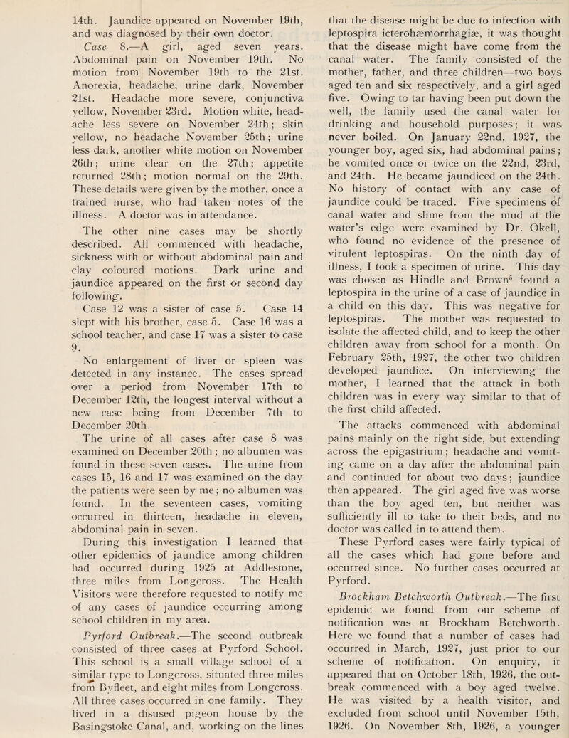 14th. Jaundice appeared on November 19th, and was diagnosed by their own doctor. Case 8.—A girl, aged seven years. Abdominal pain on November 19th. No motion from November 19th to the 21st. Anorexia, headache, urine dark, November 21st. Headache more severe, conjunctiva yellow, November 23rd. Motion white, head¬ ache less severe on November 24th; skin yellow, no headache November 25th; urine less dark, another white motion on November 26th; urine clear on the 27th; appetite returned 28th; motion normal on the 29th. These details were given by the mother, once a trained nurse, who had taken notes of the illness. A doctor was in attendance. The other nine cases may be shortly described. All commenced with headache, sickness with or without abdominal pain and clay coloured motions. Dark urine and jaundice appeared on the first or second day following. Case 12 was a sister of case 5. Case 14 slept with his brother, case 5. Case 16 was a school teacher, and case 17 was a sister to case 9. No enlargement of liver or spleen was detected in any instance. The cases spread over a period from November 17th to December 12th, the longest interval without a new case being from December 7th to December 20th. The urine of all cases after case 8 was examined on December 20th ; no albumen was found in these seven cases. The urine from cases 15, 16 and 17 was examined on the day the patients were seen by me; no albumen was found. In the seventeen cases, vomiting occurred in thirteen, headache in eleven, abdominal pain in seven. During this investigation I learned that other epidemics of jaundice among children had occurred during 1925 at Addlestone, three miles from Longcross. The Health Visitors were therefore requested to notify me of any cases of jaundice occurring among school children in my area. Pyrford Outbreak.—The second outbreak consisted of three cases at Pyrford School. This school is a small village school of a similar type to Longcross, situated three miles from Bvfleet, and eight miles from Longcross. All three cases occurred in one family. They lived in a disused pigeon house by the Basingstoke Canal, and, working on the lines that the disease might be due to infection with leptospira icterohasmorrhagiae, it was thought that the disease might have come from the canal water. The family consisted of the mother, father, and three children—two boys aged ten and six respectively, and a girl aged five. Owing to tar having been put down the well, the family used the canal water for drinking and household purposes; it was never boiled. On January 22nd, 1927, the younger boy, aged six, had abdominal pains; he vomited once or twice on the 22nd, 23rd, and 24th. He became jaundiced on the 24th. No history of contact with any case of jaundice could be traced. Five specimens of canal water and slime from the mud at the water’s edge were examined by Dr. Okell, who found no evidence of the presence of virulent leptospiras. On the ninth day of illness, I took a specimen of urine. This day was chosen as Hindle and Brown5 found a leptospira in the urine of a case of jaundice in a child on this day. This was negative for leptospiras. The mother was requested to isolate the affected child, and to keep the other children away from school for a month. On February 25th, 1927, the other two children developed jaundice. On interviewing the mother, I learned that the attack in both children was in every way similar to that of the first child affected. The attacks commenced with abdominal pains mainly on the right side, but extending across the epigastrium ; headache and vomit¬ ing came on a day after the abdominal pain and continued for about two days; jaundice then appeared. The girl aged five was worse than the boy aged ten, but neither was sufficiently ill to take to their beds, and no doctor was called in to attend them. These Pyrford cases were fairly typical of all the cases which had gone before and occurred since. No further cases occurred at Pyrford. Brockham Betchworth Outbreak.—The first epidemic we found from our scheme of notification was at Brockham Betchworth. Here we found that a number of cases had occurred in March, 1927, just prior to our scheme of notification. On enquiry, it appeared that on October 18th, 1926, the out¬ break commenced with a boy aged twelve. He was visited by a health visitor, and excluded from school until November 15th, 1926. On November 8th, 1926, a younger