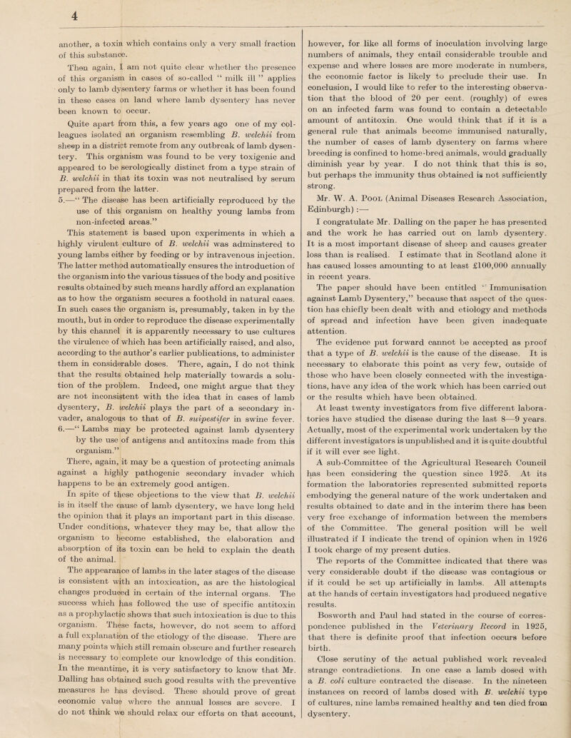 another, a toxin which contains only a very small fraction of this substance. Then again, I am not quite clear whether the presence of this organism in cases of so-called “ milk ill ” applies only to lamb dysentery farms or whether it has been found in these cases on land where lamb dysentery has never been known to occur. Quite apart from this, a few years ago one of my col¬ leagues isolated an organism resembling B. welchii from sheep in a district remote from any outbreak of lamb dysen¬ tery. This organism was found to be very toxigenic and appeared to be serologically distinct from a type strain of B. welchii in that its toxin was not neutralised by serum prepared from the latter. 5. —The disease has been artificially reproduced by the use of this organism on healthy young lambs from non-infected areas.” This statement is based upon experiments in which a highly virulent culture of B. welchii was adminstered to young lambs either by feeding or by intravenous injection. The latter method automatically ensures the introduction of the organism into the various tissues of the body and positive results obtained by such means hardly afford an explanation as to how the organism secures a foothold in natural cases. In such cases the organism is, presumably, taken in by the mouth, but in order to reproduce the disease experimentally by this channel it is apparently necessary to use cultures the virulence of which has been artificially raised, and also, according to the author’s earlier publications, to administer them in considerable doses. There, again, I do not think that the results obtained help materially towards a solu¬ tion of the problem. Indeed, one might argue that they are not inconsistent with the idea that in cases of lamb dysentery, B. welchii plays the part of a secondary in¬ vader, analogous to that of B. suipestifer in swine fever. 6. —“ Lambs may be protected against lamb dysentery by the use of antigens and antitoxins made from this organism.” There, again, it may be a question of protecting animals against a highly pathogenic secondary invader which happens to be an extremely good antigen. In spite of these objections to the view that B. welchii is in itself the cause of lamb dysentery, we have long held the opinion that it plays an important part in this disease. Under conditions, whatever they may be, that allow the organism to become established, the elaboration and absorption of its toxin can be held to explain the death of the animal. The appearance of lambs in the later stages of the disease is consistent with an intoxication, as are the histological changes produced in certain of the internal organs. The success which has followed the use of specific antitoxin as a prophylactic shows that such intoxication is due to this organism. Th^se facts, however, do not seem to afford a full explanation of the etiology of the disease. There are many points which still remain obscure and further research is necessary to complete our knowledge of this condition. In the meantime, it is very satisfactory to know that Mr. Dalling has obtained such good results with the preventive measures he has devised. These should prove of great economic value where the annual losses are severe. I do not think we should relax our efforts on that account, however, for like all forms of inoculation involving large numbers of animals, they entail considerable trouble and expense and where losses are more moderate in numbers, the economic factor is likely to preclude their use. In conclusion, I would like to refer to the interesting observa¬ tion that the blood of 20 per cent, (roughly) of ewes on an infected farm was found to contain a detectable amount of antitoxin. One would think that if it is a general rule that animals become immunised naturally, the number of cases of lamb dysentery on farms where breeding is confined to home-bred animals, would gradually diminish year by year. I do not think that this is so, but perhaps the immunity thus obtained is not sufficiently strong. Mr. W. A. Pool (Animal Diseases Research Association, Edinburgh) :—- I congratulate Mr. Dalling on the paper he has presented and the work he has carried out on lamb dysentery. It is a most important disease of sheep and causes greater loss than is realised. I estimate that in Scotland alone it has caused losses amounting to at least £100,000 pmnually in recent years. The paper should have been entitled Immunisation against Lamb Dysentery,” because that aspect of the ques¬ tion has chiefly been dealt with and etiology and methods of spread and infection have been given inadequate attention. The evidence put forward cannot be accepted as proof that a type of B. welchii is the cause of the disease. It is necessary to elaborate this point as very few, outside of those who have been closely connected with the investiga¬ tions, have any idea of the work which has been carried out or the results which have been obtained. At least twenty investigators from five different labora¬ tories have studied the disease during the last 8—9 years. Actually, most of the experimental work undertaken by the different investigators is unpublished and it is quite doubtful if it will ever see light. A sub-Committee of the Agricultural Research Council has been considering the question since 1925. At its formation the laboratories represented submitted reports embodying the general nature of the work undertaken and results obtained to date and in the interim there has been very free exchange of information between the members of the Committee. The general position will be well illustrated if I indicate the trend of opinion when in 1926 I took charge of my present duties. The reports of the Committee indicated that there was very considerable doubt if the disease was contagious or if it could be set up artificially in lambs. All attempts at the hands of certain investigators had produced negative results. Bos worth and Paul had stated in the course of corres¬ pondence published in the Veterinary Record in 1925, that there is definite proof that infection occurs before birth. Close scrutiny of the actual published work revealed strange contradictions. In one case a lamb dosed with a B. coli culture contracted the disease. In the nineteen instances on record of lambs dosed with B. welchii type of cultures, nine lambs remained healthy and ten died from dysentery.