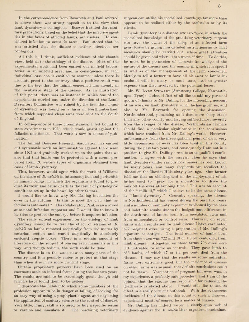 In the correspondence from Bosworth and Paul referred to above there was strong opposition to the view that lamb dysentery is contagious. Bosworth stated that sani¬ tary precautions, based on the belief that the infective agent lies in the faeces of affected lambs, are useless. He con¬ sidered infection to occur in utero. Paul stated that he was satisfied that the disease is neither infectious nor contagious. All this is, I think, sufficient evidence of the chaotic views held as to the etiology of the disease. Most of the experimental work had been carried out in field labora¬ tories in an infected area, and in consequence, in each individual case one is entitled to assume, unless there is absolute proof to the contrary, that a positive result was due to the fact that the animal concerned was already in the incubative stage of the disease. As an illustration of this point, there was an instance in which one of the experiments carried out under the direction of the Lamb Dysentery Committee was ruined by the fact that a case of dysentery was found on a farm in Northumberland, from which supposed clean ewes were sent to the South of England. In consequence of these circumstances, I felt bound to start experiments in 1926, which would guard against the fallacies mentioned. That work is now in course of pub¬ lication. The Animal Diseases Research Association has carried out systematic work on immunisation against the disease since 1921 and gradually worked up to the point that we also find that lambs can be protected with a serum pre¬ pared from B. welchii types of organisms obtained from cases of lamb dysentery. This, however, would agree with the work of Williams on the share of B. welchii in intussusception and peritonitis in human beings, in which the organism is found to pro¬ duce its toxin and cause death as the result of pathological conditions set up in the bowel by other factors. I would like to know why Mr. Dalling inoculates the ewes in the autumn. Is this to meet the view that in¬ fection is ante-natal ? His collaborator, Paul, is an avowed ante-natal infection supporter and I would like to know if he tries to protect the embryo before it acquires infection. The really critical experiment on the etiology of lamb dysentery would be to test the effect of strains of B. ivelchii on lambs removed aseptically from the uterus by caesarian section and reared aseptically in absolutely enclosed aseptic boxes. There is a certain amount of literature on the subject of rearing even mammals in this way, and though tedious, the work could be done. The disease is on the wane now in many parts of the country and it is possibly easier to protect at that stage than when it is in its more virulent stage. Certain proprietary powders have been used on an enormous scale on infected farms during the last two years. The results are said to be exceedingly good, though odd farmers have found them to be useless. I deprecate the habit into which some members of the profession appear to be in danger of falling, of looking for an easy way of using a prophylactic agent and neglecting the application of sanitary science to the control of disease. Very little, if any, skill is required to buy a specific serum or vaccine and inoculate it. The practising veterinary surgeon can utilise his specialised knowledge far more than appears to be realised either by the profession or by its clients. Lamb dysentery is a disease jpar excellence, in which the specialised knowledge of the practising veterinary surgeon can save the owner of the sheep of an infected farm great losses by giving him detailed instructions as to what measures should be carried out, where great attention should be given and where it is a waste of time. To do this, he must be in possession of accurate knowledge of the nature of the disease and the manner in which it is spread as well as of the management of the farm concerned. Merely to tell a farmer to have all his ewes or lambs in¬ oculated will, in many or most cases, lead to greater expense than that involved by the potential losses. Mr. W. Lyle Stewart (Armstrong College, Newcastle- upon-Tyne) : I should first of all like to add my personal quota of thanks to Mr. Dalling for the interesting account of his work on lamb dysentery which he has given us, and also to Mr. Bosworth for opening the discussion. Northumberland, possessing as it does more sheep stock than any other county and having suffered most severely from the ravages of the disease, Northumbrian farmers should find a particular significance in the conclusions which have resulted from Mr. Dalling’s work. However, unfortunately from the investigational point of view, very little vaccination of ewes has been tried in this county during the past two years, and consequently I am not in a position to give Mr. Dalling’s results an unqualified confir¬ mation. I agree with the essayist when he says that lamb dysentery under various local names has been known for many years, and many shepherds can recollect the disease on the Cheviot Hills sixty years ago. One farmer told me that an old shepherd in the employment of his father used to “ pray for a snowstorm to drive the milk off the ewes at lambing time.” This was on account of the “ milk-ill,” which I believe to be the same disease as “ lamb dysentery.” Generally speaking, the disease in Northumberland has waned during the past two years and a number of immunity experiments planned by me have had indefinite results due to the insignificant difference in the death-rate of lambs born from inoculated ewes and from uninoculated or control ewes. However, on seven farms with a reputation for lamb disease I have vaccinated 627 pregnant ewes, using a preparation of Mr. Dalling’s organism as antigen. The total number of lambs born from these ewes was 722 and 13 or 1.8 per cent, died from lamb disease. Altogether on those farms 798 ewes were left untreated to serve as controls. They gave birth to 835 lambs, of which 37 or 4.4 per cent, died from the disease. I may say that the results on some individual farms were extremely good, but the incidence of disease on other farms was so small that definite conclusions could not be drawn. Vaccination of pregnant hill ewes was, in my experience, a perfectly safe procedure, and I am of the opinion that the vaccine was responsible for reducing the death-rate as stated above. I would still like to see its effect in a really virulent outbreak. With the evanescent incidence of the disease in this country, such a clear-cut experiment must, of course, be a matter of chance. Mr. Dalling has indeed woven a closely-spun web of evidence against the B. welchii-like organism, incriminat-