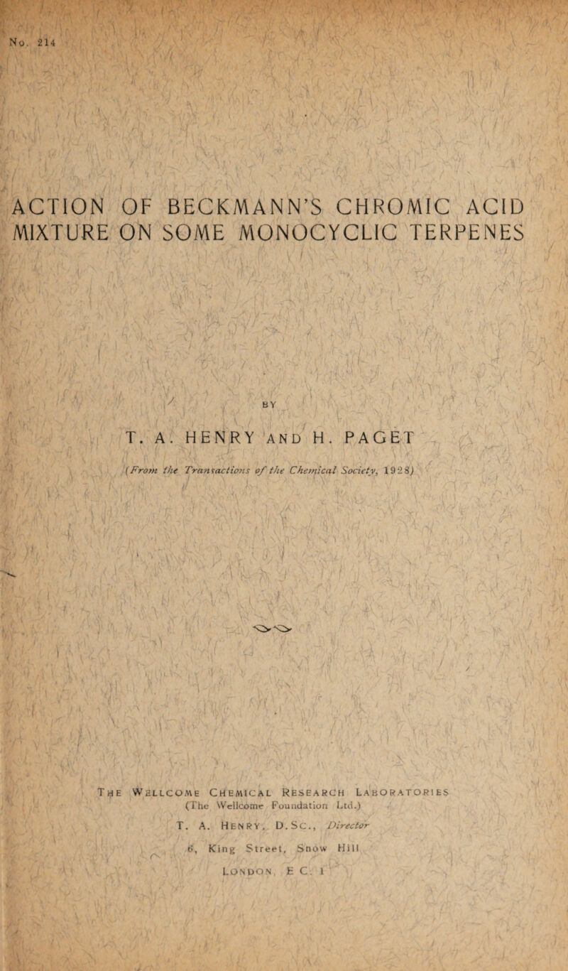 ACTION OF BECKMANN’S CHROMIC ACID MIXTURE ON SOME MONOCYCLIC TERRENES T. A. HENRY AND H. PAGET j . ! ; ' \ !;■ V V ' ■ (From the Transactions of the Chemical Society, 192 8) The Wellcome Chemical Research Laboratories (The Wellcome Foundation Ltd.) T. A. Henry, D.Sc., Director 6, King Street, Snow Hill London t C. l