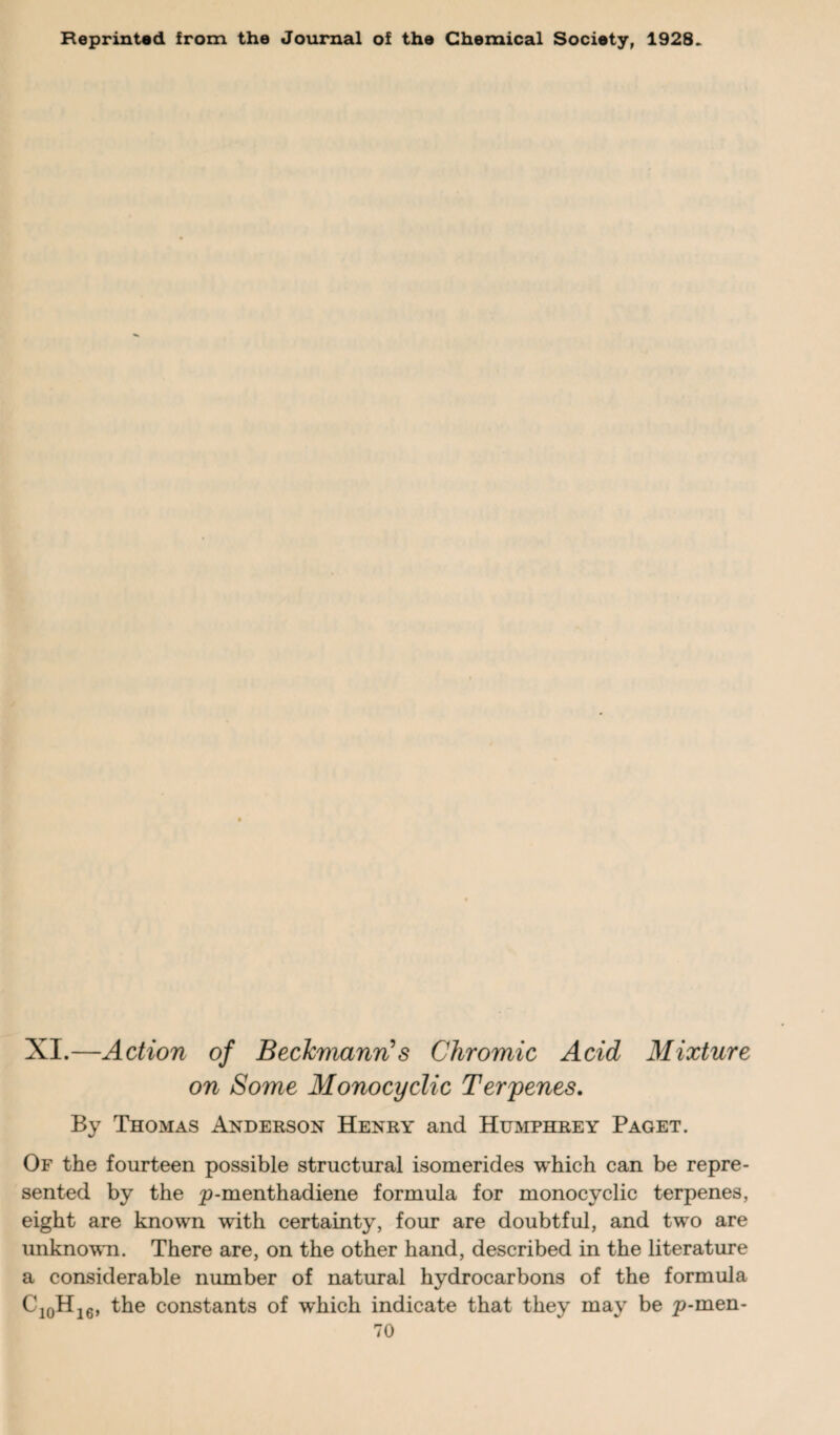 O P Reprinted from the Journal of the Chemical Society, 1928. XI.—Action of Beckmann1 s Chromic Acid Mixture on Some Monocyclic Terrenes. By Thomas Anderson Henry and Humphrey Paget. Of the fourteen possible structural isomerides which can be repre¬ sented by the p-menthadiene formula for monocyclic terpenes, eight are known with certainty, four are doubtful, and two are unknown. There are, on the other hand, described in the literature considerable number of natural hydrocarbons of the formula 10H16, the constants of wdiich indicate that they may be p-men-