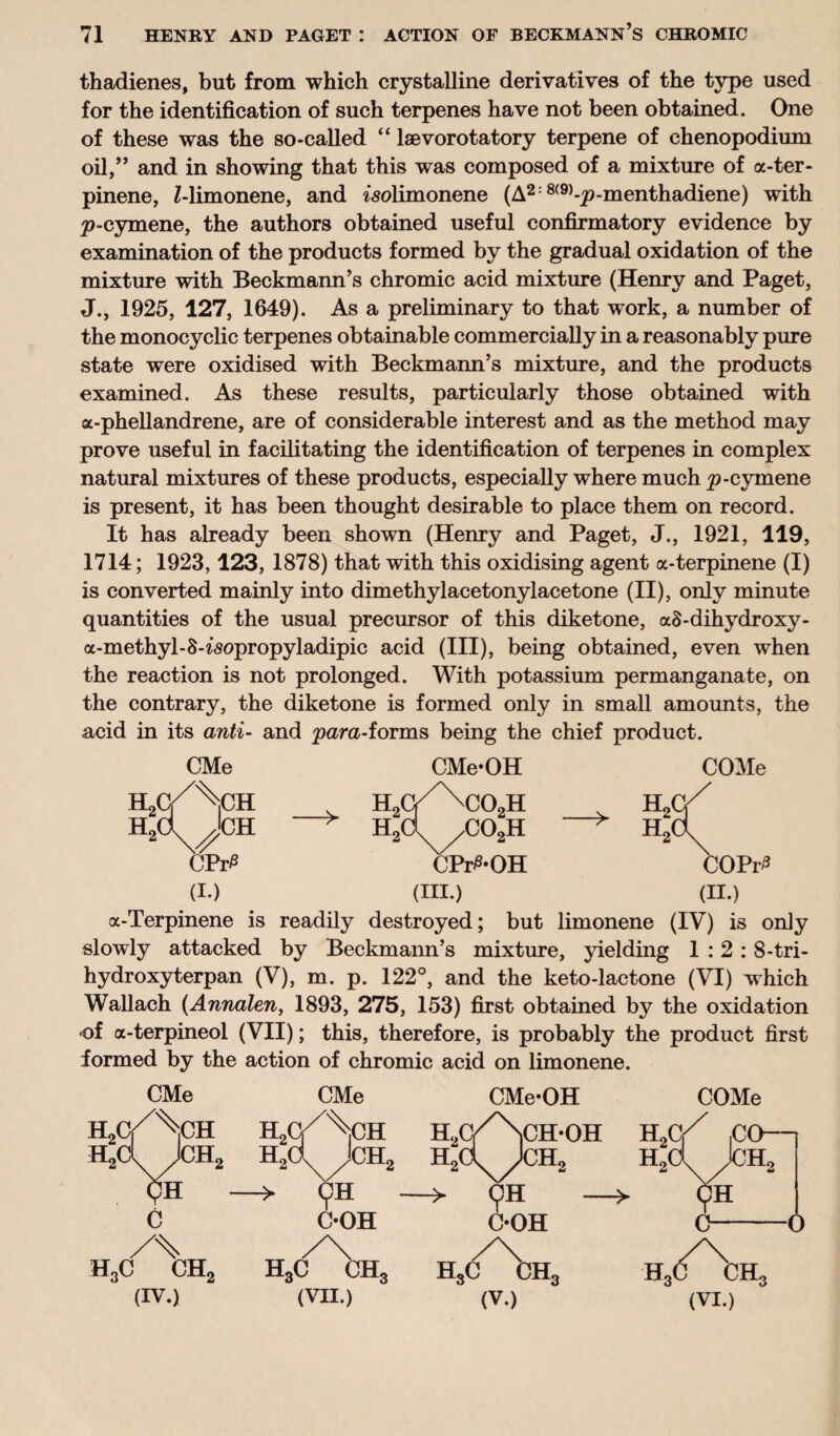 thadienes, but from which crystalline derivatives of the type used for the identification of such terpenes have not been obtained. One of these was the so-called “ lsevorotatory terpene of chenopodium oil,” and in showing that this was composed of a mixture of a-ter- pinene, Z-limonene, and isolimonene (A2:8(9)-p-menthadiene) with p-cymene, the authors obtained useful confirmatory evidence by examination of the products formed by the gradual oxidation of the mixture with Beckmann’s chromic acid mixture (Henry and Paget, J., 1925, 127, 1649). As a preliminary to that work, a number of the monocyclic terpenes obtainable commercially in a reasonably pure state were oxidised with Beckmann’s mixture, and the products examined. As these results, particularly those obtained with a-phellandrene, are of considerable interest and as the method may prove useful in facilitating the identification of terpenes in complex natural mixtures of these products, especially where much p-cymene is present, it has been thought desirable to place them on record. It has already been shown (Henry and Paget, J., 1921, 119, 1714; 1923,123, 1878) that with this oxidising agent a-terpinene (I) is converted mainly into dimethylacetonylacetone (II), only minute quantities of the usual precursor of this diketone, aS-dihydroxy- a-methyl-S-^opropyladipic acid (III), being obtained, even when the reaction is not prolonged. With potassium permanganate, on the contrary, the diketone is formed only in small amounts, the acid in its anti- and para-forms being the chief product. H H CMe -> CMe* OH C02H co2h CPr^-OH (III.) COMe a-Terpinene is readily destroyed; but limonene (IV) is only slowly attacked by Beckmann’s mixture, yielding 1:2:8-tri- hydroxyterpan (V), m. p. 122°, and the keto-lactone (VI) which Wallach (Annalen, 1893, 275, 153) first obtained by the oxidation of a-terpineol (VII); this, therefore, is probably the product first formed by the action of chromic acid on limonene. CMe CMe h2c/\ih H2( \ M H2d Jch2 h2c >H - —> c C-OH /\ h3c ch2 h3c ch3 (IV.) (VII.) CMe*OH COMe h2c/Nch*oh H2c/ iCO—| H2d Jch2 -> 9H C*OH -> 9H c-0 /\ HSC CH3 H,C Ctt, (V.) (VI.)