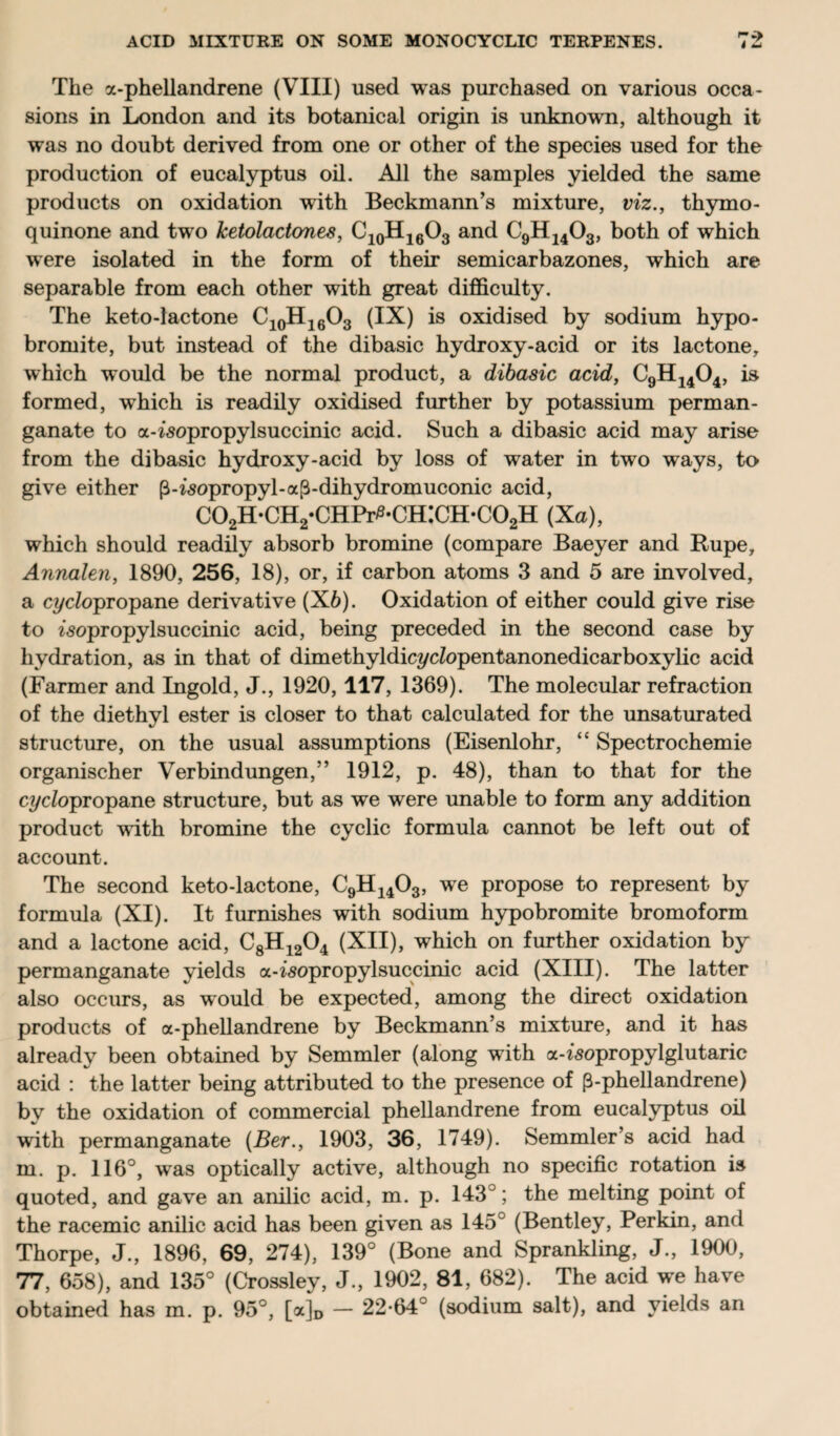 The a-phellandrene (VIII) used was purchased on various occa¬ sions in London and its botanical origin is unknown, although it was no doubt derived from one or other of the species used for the production of eucalyptus oil. All the samples yielded the same products on oxidation with Beckmann’s mixture, viz., thymo- quinone and two ketolactones, C10H16O3 and C9H1403, both of which were isolated in the form of their semicarbazones, which are separable from each other with great difficulty. The keto-lactone C10H16O3 (IX) is oxidised by sodium hypo- bromite, but instead of the dibasic hydroxy-acid or its lactone, which would be the normal product, a dibasic acid, C9H1404, is formed, which is readily oxidised further by potassium perman¬ ganate to a-^opropylsuccinic acid. Such a dibasic acid may arise from the dibasic hydroxy-acid by loss of water in two ways, to give either p-isopropyl-a^-dihydromuconic acid, C02H*CH2*CHPr^*CH:CH*C02H (Xo), which should readily absorb bromine (compare Baeyer and Rupe, Annalen, 1890, 256, 18), or, if carbon atoms 3 and 5 are involved, a cyc/opropane derivative (X6). Oxidation of either could give rise to zsopropylsuccinic acid, being preceded in the second case by hydration, as in that of dimethyldicycZopentanonedicarboxylic acid (Farmer and Ingold, J., 1920,117, 1369). The molecular refraction of the diethyl ester is closer to that calculated for the unsaturated structure, on the usual assumptions (Eisenlohr, “ Spectrochemie organischer Verbindungen,” 1912, p. 48), than to that for the cyc/opropane structure, but as we were unable to form any addition product with bromine the cyclic formula cannot be left out of account. The second keto-lactone, C9H1403, we propose to represent by formula (XI). It furnishes with sodium hypobromite bromoform and a lactone acid, C8H1204 (XII), which on further oxidation by permanganate yields a-isopropylsuccinic acid (XIII). The latter also occurs, as would be expected, among the direct oxidation products of a-phellandrene by Beckmann’s mixture, and it has already been obtained by Semmler (along with a-zsopropylglutaric acid : the latter being attributed to the presence of (3-phellandrene) by the oxidation of commercial phellandrene from eucalyptus oil with permanganate (Ber., 1903, 36, 1749). Semmler’s acid had m. p. 116°, was optically active, although no specific rotation is quoted, and gave an anilic acid, m. p. 143°; the melting point of the racemic anilic acid has been given as 145° (Bentley, Perkin, and Thorpe, J., 1896, 69, 274), 139° (Bone and Sprankling, J., 1900, 77, 658), and 135° (Crossley, J., 1902, 81, 682). The acid we have obtained has m. p. 95°, [a]D — 22-64 (sodium salt), and yields an