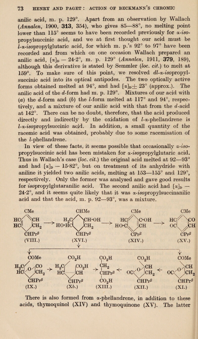 anilic acid, m. p. 129°. Apart from an observation by Wallach (Annalen, 1900, 313, 354), who gives 85—88°, no melting point lower than 115° seems to have been recorded previously for a-iso- propylsuccinic acid, and we at first thought our acid must be Z-a-Zsopropylglutaric acid, for which m. p.’s 92° to 97° have been recorded and from which on one occasion Wallach prepared an anilic acid, [a]D — 24*2°, m. p. 129° (Annalen, 1911, 379, 189), although this derivative is stated by Semmler (loc. cit.) to melt at 159°. To make sure of this point, we resolved dZ-a-Zsopropyl- succinic acid into its optical antipodes. The two optically active forms obtained melted at 94°, and had [a]D=t 23° (approx.). The anilic acid of the cZ-form had m. p. 129°. Mixtures of our acid with (a) the d-form and (6) the Z-form melted at 117° and 94°, respec¬ tively, and a mixture of our anilic acid with that from the (Z-acid at 142°. There can be no doubt, therefore, that the acid produced directly and indirectly by the oxidation of Z-a-phellandrene is Z-a-Zsopropylsuccinic acid. In addition, a small quantity of the racemic acid was obtained, probably due to some racemisation of the Z-phellandrene. In view of these facts, it seems possible that occasionally a-iso- propylsuccinic acid has been mistaken for a-Zsopropylglutaric acid. Thus in Wallach’s case (loc. cit.) the original acid melted at 92—93° and had [a]D — 15*82°, but on treatment of its anhydride with aniline it yielded two anilic acids, melting at 153—155° and 129°, respectively. Only the former was analysed and gave good results for isopropylglutaranilic acid. The second anilic acid had [a]D — 24*2°, and it seems quite likely that it was a-Zsopropylsuccinanilic acid and that the acid, m. p. 92—93°, was a mixture. CMe CHMe CMe HO^^iCH H9C,/\CH-0H v HC,^\>OH HClJ^JCHg * HO-HCl^jCHg > HO-C^'lCH CHPr0 CHPr# CPr^ COMe co2h CO„H co2h COMe /o&> _v i(VCH2 ^ h2c/ ,co2h HCV-^JCH l ch2 -> 1 <r CHPr# i oc<^3ch2 ^ oV OC<^jCHs CHPr0 CHPr0 co2h CHPr^ CHPr^ (IX.) (X6.) (XIII.) (XII.) (XI.) There is also formed from a-phellandrene, in addition to these acids, thymoquinol (XIV) and thymoquinone (XV). The latter CMe HCj^NcO od^JCH CPr£