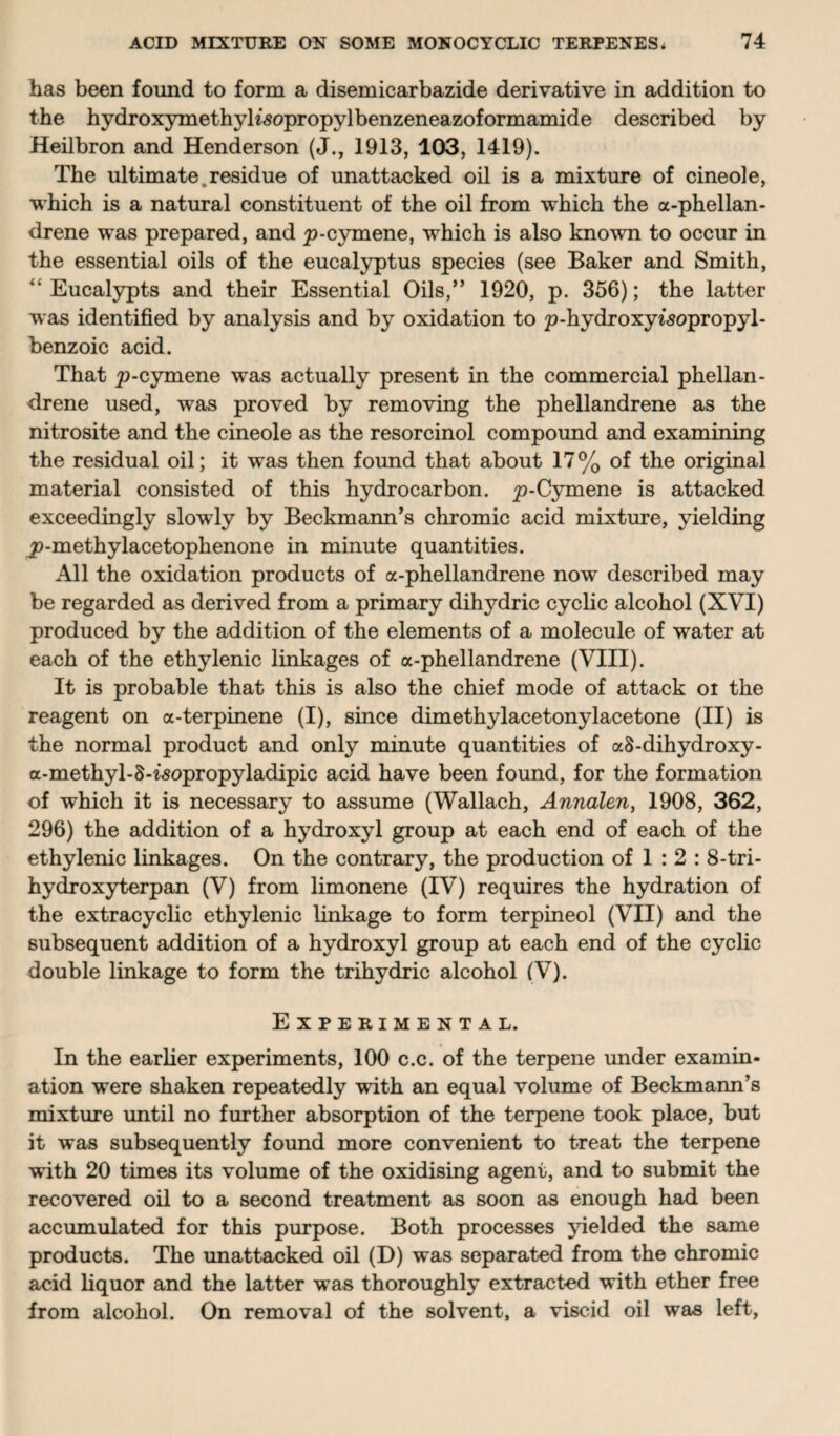 has been found to form a disemicarbazide derivative in addition to the hydroxymethyKsopropylbenzeneazoformamide described by Heilbron and Henderson (J., 1913, 103, 1419). The ultimate, residue of unattacked oil is a mixture of cineole, which is a natural constituent of the oil from which the a-phellan- drene was prepared, and p-cymene, which is also known to occur in the essential oils of the eucalyptus species (see Baker and Smith, “ Eucalypts and their Essential Oils,” 1920, p. 356); the latter was identified by analysis and by oxidation to p-hydroxyisopropyl- benzoic acid. That p-cymene was actually present in the commercial phellan- drene used, was proved by removing the phellandrene as the nitrosite and the cineole as the resorcinol compound and examining the residual oil; it was then found that about 17% of the original material consisted of this hydrocarbon. p-Cymene is attacked exceedingly slowly by Beckmann’s chromic acid mixture, yielding p-methylacetophenone in minute quantities. All the oxidation products of a-phellandrene now described may be regarded as derived from a primary dihydric cyclic alcohol (XVI) produced by the addition of the elements of a molecule of water at each of the ethylenic linkages of a-phellandrene (VIII). It is probable that this is also the chief mode of attack oi the reagent on a-terpinene (I), since dimethylacetonylacetone (II) is the normal product and only minute quantities of a8-dihydroxy- a-methyl-S-^opropyladipic acid have been found, for the formation of which it is necessary to assume (Wallach, Annalen, 1908, 362, 296) the addition of a hydroxyl group at each end of each of the ethylenic linkages. On the contrary, the production of 1 : 2 : 8-tri- hydroxyterpan (V) from limonene (IV) requires the hydration of the extracyclic ethylenic linkage to form terpineol (VII) and the subsequent addition of a hydroxyl group at each end of the cyclic double linkage to form the trihydric alcohol (V). Experimental. In the earlier experiments, 100 c.c. of the terpene under examin¬ ation were shaken repeatedly with an equal volume of Beckmann’s mixture until no further absorption of the terpene took place, but it was subsequently found more convenient to treat the terpene with 20 times its volume of the oxidising agent, and to submit the recovered oil to a second treatment as soon as enough had been accumulated for this purpose. Both processes yielded the same products. The unattacked oil (D) was separated from the chromic acid liquor and the latter was thoroughly extracted with ether free from alcohol. On removal of the solvent, a viscid oil was left,