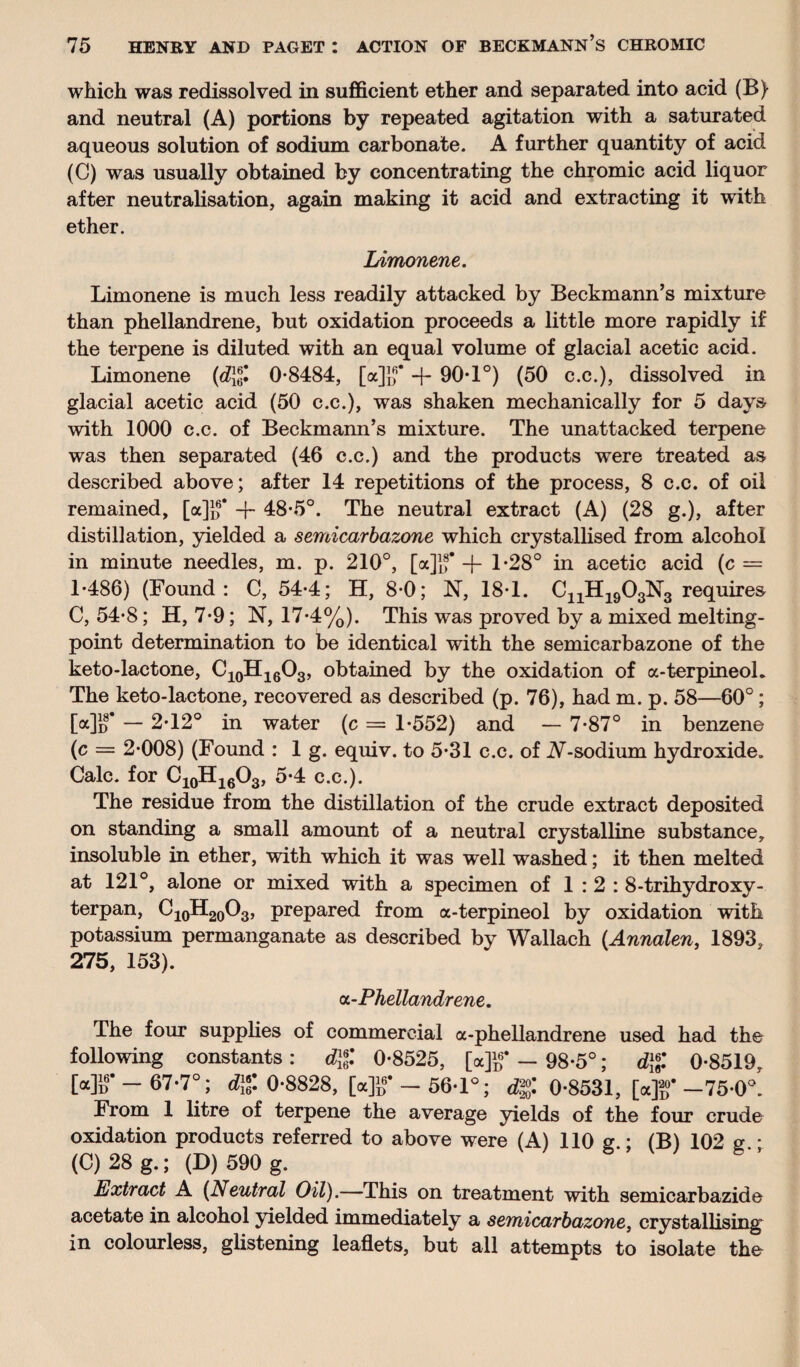 which was redissolved in sufficient ether and separated into acid (B) and neutral (A) portions by repeated agitation with a saturated aqueous solution of sodium carbonate. A further quantity of acid (C) was usually obtained by concentrating the chromic acid liquor after neutralisation, again making it acid and extracting it with ether. Limonene. Limonene is much less readily attacked by Beckmann’s mixture than phellandrene, but oxidation proceeds a little more rapidly if the terpene is diluted with an equal volume of glacial acetic acid. Limonene (d\f. 0*8484, [a]]f -f- 90-1°) (50 c.c.), dissolved in glacial acetic acid (50 c.c.), was shaken mechanically for 5 days- with 1000 c.c. of Beckmann’s mixture. The unattacked terpene was then separated (46 c.c.) and the products were treated as described above; after 14 repetitions of the process, 8 c.c. of oil remained, [a]}f + 48*5°. The neutral extract (A) (28 g.), after distillation, yielded a semicarbazone which crystallised from alcohol in minute needles, m. p. 210°, [a]]f -f- 1*28° in acetic acid (c = 1*486) (Found: C, 54*4; H, 8*0; N, 18*1. C11H1903N3 requires C, 54*8; H, 7*9; N, 17*4%). This was proved by a mixed melting- point determination to be identical with the semicarbazone of the keto-lactone, C10H16O3, obtained by the oxidation of a-terpineoL The keto-lactone, recovered as described (p. 76), had m. p. 58—60°; [«]})* — 2*12° in water (c = 1*552) and — 7*87° in benzene (c = 2*008) (Found : 1 g. equiv. to 5*31 c.c. of A-sodium hydroxide. Calc, for C10H16O3, 5*4 c.c.). The residue from the distillation of the crude extract deposited on standing a small amount of a neutral crystalline substance, insoluble in ether, with which it was well washed; it then melted at 121°, alone or mixed with a specimen of 1:2: 8-trihydroxy- terpan, C10H20O3, prepared from a-terpineol by oxidation with potassium permanganate as described by Wallach (Annalen, 1893, 275, 153). a-Phellandrene. The four supplies of commercial a-phellandrene used had the following constants: dg 0*8525, [a]g* - 98*5°; dg 0*8519, Mb’ 67*7°; dg 0-8828, [a]1/— 56-1°; dg 0*8531, [a]f-75*0°. From 1 litre of terpene the average yields of the four crude oxidation products referred to above were (A) 110 e * (B) 102 e (C) 28 g.; (D) 590 g. ” Extract A (Neutral Oil).—This on treatment with semicarbazide acetate in alcohol yielded immediately a semicarbazone, crystallising in colourless, glistening leaflets, but all attempts to isolate the