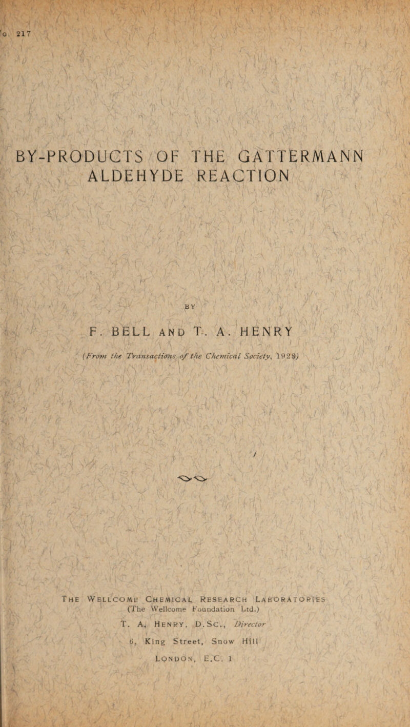 * , • :4V. 'o. 217 l V f I ii r'i ,fc / ! / ' ’ N \ BY-PRODUCTS OF THE GATTERMANN ALDEHYDE REACTION A-.C ’ A < , :: ; , ' H\ A#' ^ ..A 4 Hi  ’ , V 'V 7(\ vt , /ty 7 < '■ ■ A jjf * A- t n I i'i M > P >. y rr- • > i ' 1;,/ \ ' K t\ K tJir' W;/ . rt / . Ml?1 v x C1 ;v;'v .-A ; 7 \ :\ • ' • ^ O’ 1 -A. 1 ^ irt - ; / C '• ' tA •; A'i'AV;A AO? I1;A-' : ■/ ^ - -i E , j A ’ • - A i,' / A /’ - A VAW Lvac,. 'a : ^ s' /' . a v • A A \/s )' '■ ' /• & a v BY < A I A ‘ - S .. C j [ v ,:■■■■ < m n \i n y F. BELL AND T. A. HENRY VV r , ,\v\ » (From the Transactions of the Chemical Society, 19 28,) : ?/-M V ! ' .ri-y.a,.. ■ I .4,’. . ! 1 - 1 I ; v Vl ■ i ft y v r ; . y S 1 ' > i * T . v h-] . - I1 •' / u bx to V > - A 1 T If if.’/ A ' ■ ! / \ \ ) A 1 / f . i r ' i ■& k F/,S\ ■j . \ t1 •' . . y\ - > 'A V I '7 V _ ty v, \ \ ( _ 1 .Av U,is I. / The Wellcome Chemical Research Laboratories (The Wellcome Foundation Ltd.) < T. A. Henry, D.Sc., Director G, King Street, Snow Hill LONDON, E.C. 1 M.: -P .... P- P 1 L \ ('v ‘ aj '. - 1