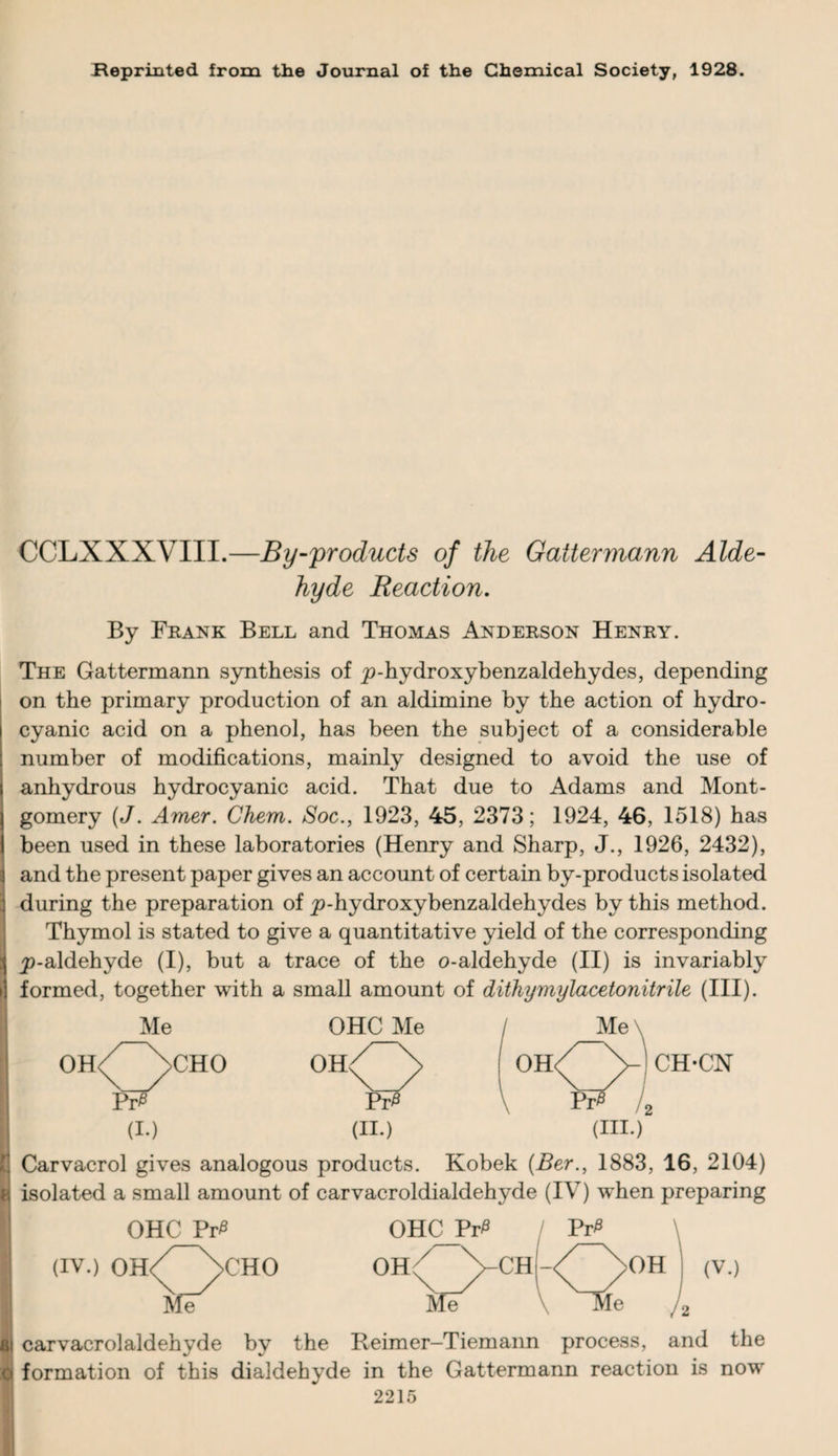 Reprinted from the Journal of the Chemical Society, 1928. CCLXXXVIII.—By-products of the Gattermann Alde¬ hyde Reaction. By Frank Bell and Thomas Anderson Henry. The Gattermann synthesis of p-hydroxybenzaldehydes, depending on the primary production of an aldimine by the action of hydro¬ cyanic acid on a phenol, has been the subject of a considerable number of modifications, mainly designed to avoid the use of I anhydrous hydrocyanic acid. That due to Adams and Mont- l gomery (J. Amer. Chem. Soc., 1923, 45, 2373; 1924, 46, 1518) has 1 been used in these laboratories (Henry and Sharp, J., 1926, 2432), ] and the present paper gives an account of certain by-products isolated during the preparation of p-hydroxybenzaldehydes by this method. Thymol is stated to give a quantitative yield of the corresponding i ^-aldehyde (I), but a trace of the o-aldehyde (II) is invariably i! formed, together with a small amount of dithymylacetonitrile (III). OHC Me (II.) Me \ CH-CN ; Carvacrol gives analogous products. Kobek (Ber., 1883, 16, 2104) 8 isolated a small amount of carvacroldialdehyde (IV) when preparing OHC Pr£ (iv.) oh/~\cho Me >OH (V.) , $j carvacrolaldehyde by the Reimer-Tiemann process, and the o formation of this dialdehyde in the Gattermann reaction is now