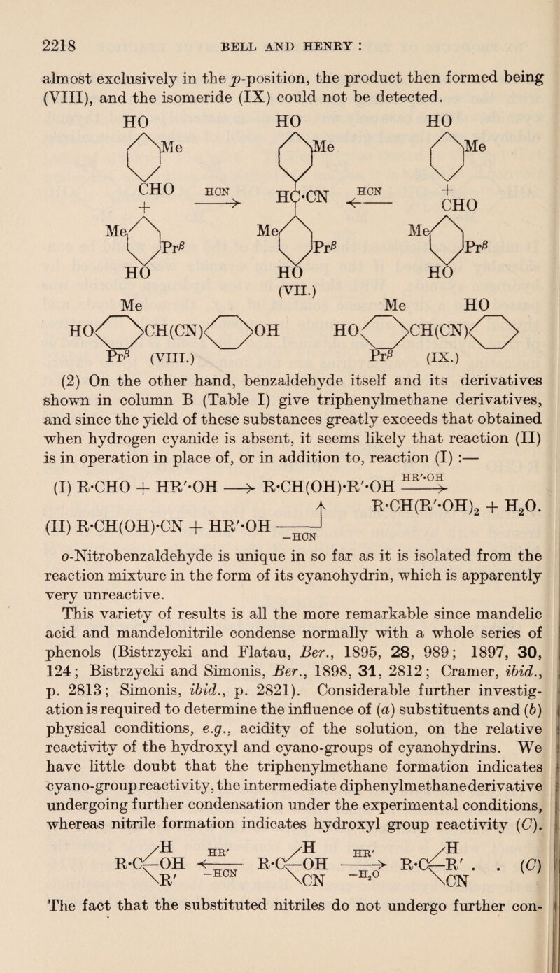 almost exclusively in the ^-position, the product then formed being (VIII), and the isomeride (IX) could not be detected. HO HO HO HCN (VII.) H0^~\CH(CN)V~^>0H HO PV5 (VIII.) Me HO >CH(CN)/^> W (ix.) (2) On the other hand, benzaldehyde itself and its derivatives shown in column B (Table I) give triphenylmethane derivatives, and since the yield of these substances greatly exceeds that obtained when hydrogen cyanide is absent, it seems likely that reaction (II) is in operation in place of, or in addition to, reaction (I) :— (I) R-CHO + HR'-OH —> R-CH(OH)*R'-OH —5- ^ R-CH(R'-OH)2 + H20. (II) R-CH(OH)-CN + HR'-OH -HCN o-Nitrobenzaldehyde is unique in so far as it is isolated from the reaction mixture in the form of its cyanohydrin, which is apparently very unreactive. This variety of results is all the more remarkable since mandelic acid and mandelonitrile condense normally with a whole series of phenols (Bistrzycki and Flatau, Ber., 1895, 28, 989; 1897, 30, 124; Bistrzycki and Simonis, Ber., 1898, 31, 2812; Cramer, ibid., p. 2813; Simonis, ibid., p. 2821). Considerable further investig¬ ation is required to determine the influence of (a) substituents and (b) physical conditions, e.g., acidity of the solution, on the relative reactivity of the hydroxyl and cyano-groups of cyanohydrins. We have little doubt that the triphenylmethane formation indicates cyano-group reactivity, the intermediate diphenylmethanederivative undergoing further condensation under the experimental conditions, whereas nitrile formation indicates hydroxyl group reactivity (C). The fact that the substituted nitriles do not undergo further con-