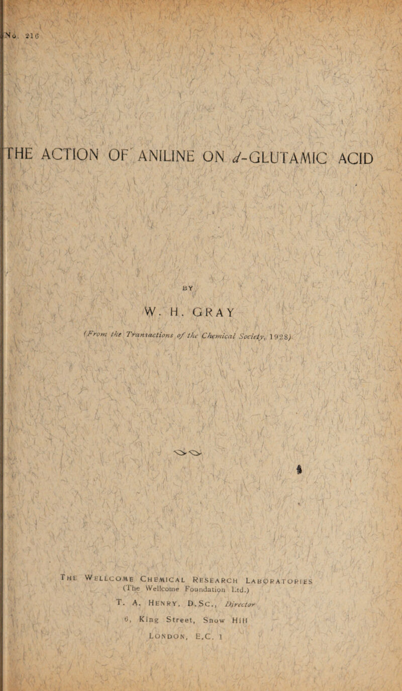 No; 216 / V J .t ' <•) I , /- : :^V ,i ' \ u ) r \ :;;. /'■ \ . ,1 THE ACTION OF' ANILINE ON. d'-GLUTAMIC ACID ''01T :t j\,, / ’ > i >V ; /, N.' \ ir-^U - 1. VO>' ^ '■ 'W' A ; .A .- \ ■' . '? I \ , V. ,- O'- ' : ' T'. C' A .K.r,:..'- V :.,;VV' ^ V'. : > . ' ' ', V i f . ■ ■■•' •/- .i/.' 1 I ,'). VC; \\ ' r- 1 BY .^ ''i , / ' ' ' 1 -. , ; 'V- A' . ;>/'■■ ■>■, ’■ ‘AJA ' ' ^ ‘ A - ■ s . , ' ■ , j ’ I 'i C'/ .rC \' V . i ■ I ’ c 'W- H. GRAY ''i\ ■ii ■ (From the Transactions of the Chemical Society. 192 8^.^ .'H \V AI .O' T 4:OT \ . ■'! '.:ACA:o'Va \- -i \ ^ I r ' A ^ V ■A. ■ K or - .. ■/ - ■ ■ * 'T-r^' ' vr’-' J-' /■ ii ■' '■ '■ ' ■ ■■ / o ' - ^ .'\J LjA;r; ,Oy': .■V >. N-, :'\::r\:M ■ a F i i A. /i; ' Fv T/ ^ . V ■ • : ' ' ‘ 'a 1 I* • i -'<■ /OiT.:;- Ir7 \ A , I < A;, r i V •■) X’ 'F . .L ^...' J i r 1 .'V' f-: ■ • ' 1 . r T L I V AI ' r. >' ■ ' / ’ ‘ J ;l / 'i . ' \ ; \ .-f ' i . f' - A,. • Y ^ / ■Xj ^ The Wellcome Chemical Research Labqratories (The Wellcome Foundation Ltd.) i’- T. A. Henry, D.Sc., Director 6, King Street. Snow Hill London, E.C. i A ;■/ t ^ v r ^4 /■i ct^