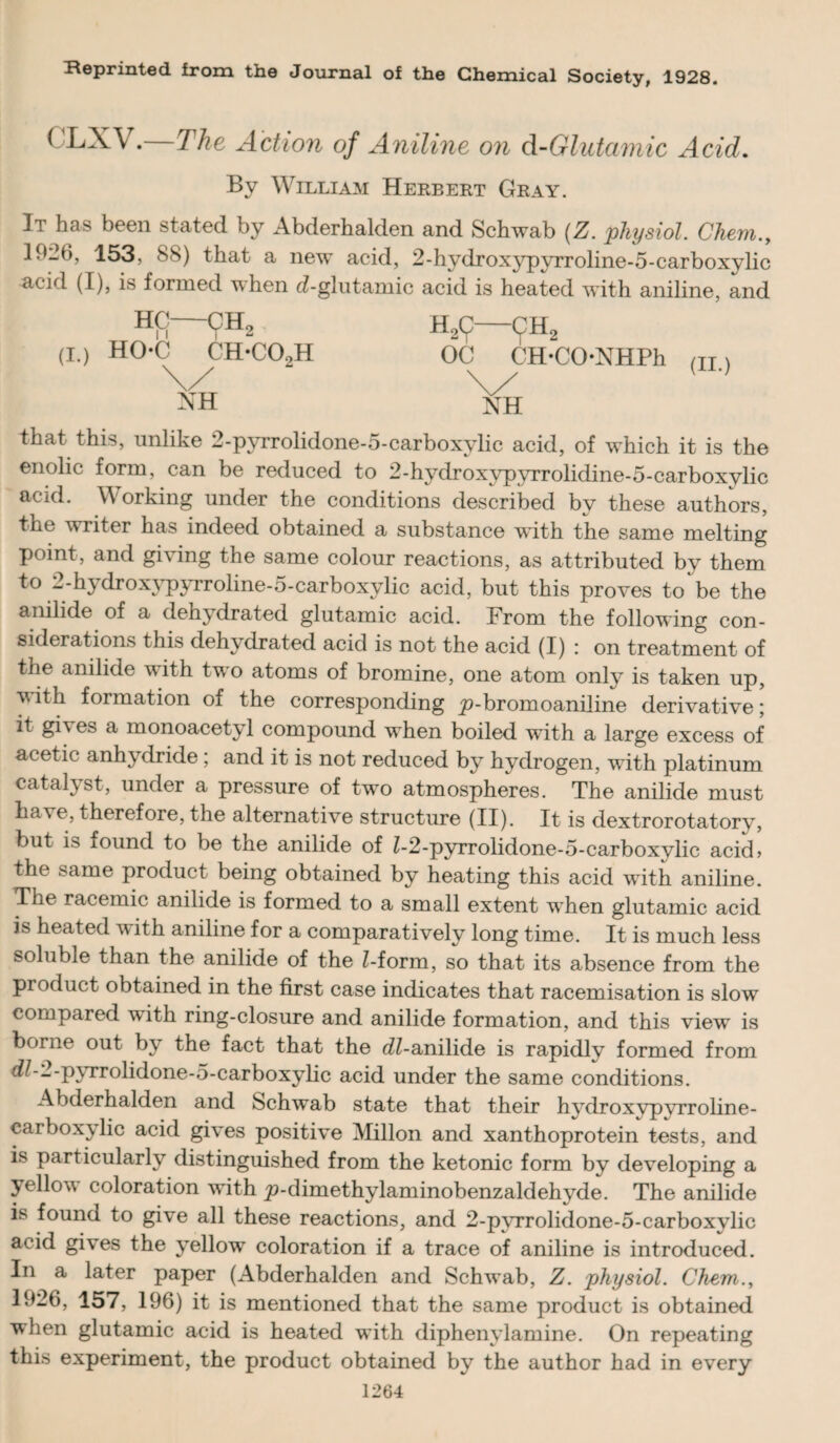 Reprinted from the Journal of the Chemical Society, 1928. CLXV.—The Action of Aniline on d-Glutaviic Acid. By William Herbert Gray. It has been stated by Abderhalden and Schwab (Z. physiol. Chem., 1926, 153, 88) that a new acid, 2-hydroxypyrroline-5-carboxylic acid (I), is formed when d-glntamic acid is heated with aniline, and HC-OH, H,^-(^H. (L) HO*C CH-C02H OC CH-CO-NHPh (ii.) NH NH that this, unlike 2-pyiTolidone-5-carboxylic acid, of which it is the enolic form, can be reduced to 2-hydroxypyrrolidine-5-carboxylic acid. Working under the conditions described by these authors, the writer has indeed obtained a substance with the same melting point, and giving the same colour reactions, as attributed by them to 2-hydrox3^;^Troline-5-carboxylic acid, but this proves to be the anilide of a dehj-drated glutamic acid. From the following con¬ siderations this dehydrated acid is not the acid (I) : on treatment of the anilide with two atoms of bromine, one atom only is taken up, V ith formation of the corresponding ^-bromoaniline derivative; it gives a monoacetyl compound when boiled with a large excess of acetic anhydride; and it is not reduced by hydrogen, with platinum catal^^st, under a pressure of two atmospheres. The anilide must have, therefore, the alternative structure (II). It is dextrorotatory, but is found to be the anilide of Z-2-pyTrolidone-5-carboxylic acid> the same product being obtained by heating this acid with aniline. The racemic anilide is formed to a small extent when glutamic acid is heated with aniline for a comparatively long time. It is much less soluble than the anilide of the Z-form, so that its absence from the product obtained in the first case indicates that racemisation is slow compared with ring-closure and anilide formation, and this view is borne out by the fact that the dZ-anilide is rapidly formed from ^^■“■pyrrolidone-o-carboxylic acid under the same conditions. Abderhalden and Schwab state that their hj^droxypvrroline- carbox^dic acid gives positive Millon and xanthoprotein tests, and is particularly distinguished from the ketonic form by developing a yellov coloration with ^-dimethylaminobenzaldehyde. The anilide is found to give all these reactions, and 2-p3Trolidone-5-carboxylic acid gives the y^ellow coloration if a trace of aniline is introduced. In a later paper (Abderhalden and Schwab, Z. physiol. Chem., 1926, 157, 196) it is mentioned that the same product is obtained when glutamic acid is heated with diphen\damine. On repeating this experiment, the product obtained by the author had in every