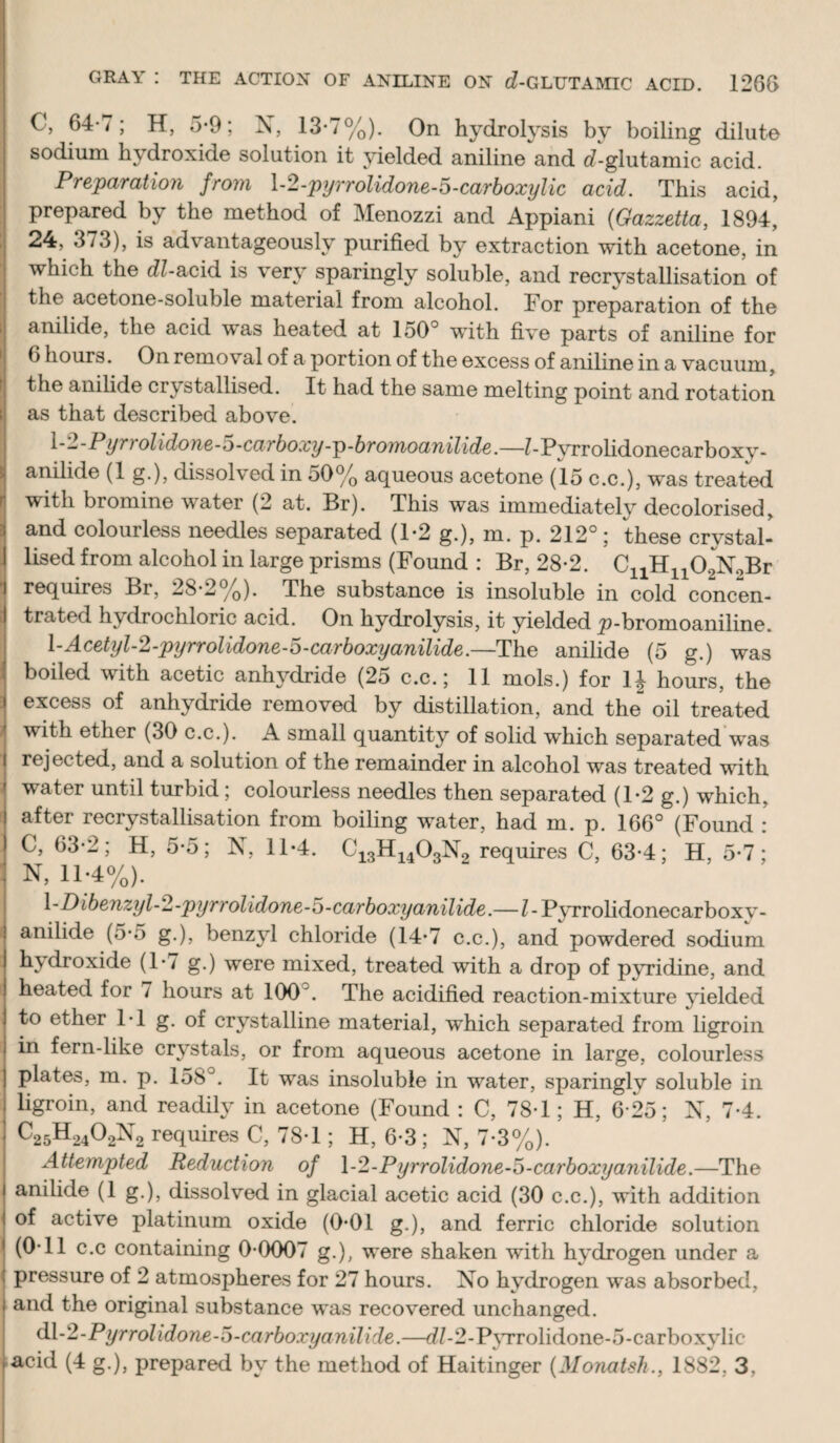 M IJ sodium hydroxide solution it yielded aniline and d-glutamic acid. Preparation from h2-pyrrolidone-5-carboxylic acid. This acid, I prepared by the method of Menozzi and Appiani {Gazzetta, 1894, ij 24, 373), is advantageously purified by extraction with acetone, in which the dZ-acid is very sparingly soluble, and recrystallisation of the acetone-soluble material from alcohol. For preparation of the anilide, the acid was heated at 150° with five parts of aniline for 6 hours. On removal of a portion of the excess of aniline in a vacuum, the anilide crystallised. It had the same melting point and rotation as that described above. P yrrolidone-D-carboxy-p-bromoanilide.—?-P\Trolidonecarboxy- I anilide (1 g.), dissolved in 50% aqueous acetone (15 c.c.), was treated I with bromine water (2 at. Br). This was immediately decolorised, I and colourless needles separated (1*2 g.), m. p. 212°; these crystal¬ lised from alcohol in large prisms (Found : Br, 28-2. CiiHi^OgXaBr requires Br, 28*2%). The substance is insoluble in cold concen¬ trated hydrochloric acid. On hydrolysis, it yielded _p-bromoaniline. \-Acetyl-2-pijrrolidone-6-carboxyanilide.—The anilide (5 g.) was boiled with acetic anhydride (25 c.c.; 11 mols.) for IJ hours, the excess of anhydride removed by distillation, and the oil treated with ether (30 c.c.). A small quantity of solid which separated’was rejected, and a solution of the remainder in alcohol was treated with water until turbid; colourless needles then separated (1-2 g.) which, after recrystallisation from boiling water, had m. p. 166° (Found : C, 63-2; H, 5-5; X, 11-4. O^gH^^^OgXg requires C, 63-4; H, 5-7; N, 11;4%). ^-Dibenzyl-2-pyrrolidone-o-carboxyanilide.—Z- Pyrrolidonecarboxv- anilide (5’5 g.), benzyl chloride (14*7 c.c.), and powdered sodium hydroxide (!•/ g.) were mixed, treated with a drop of pyridine, and heated for / hours at 100°. The acidified reaction-mixture yielded to ether IT g. of crystalline material, which separated from ligroin i in fern-like crystals, or from aqueous acetone in large, colourless plates, m. p. 158°. It was insoluble in water, sparingly soluble in ligroin, and readily in acetone (Found : C, 78T ; H, 6-25; X, 7-4. C25H2402^’^2 requires C, 78T ; H, 6-3; X, 7-3%). Attempted Reduction of \-2-Pyrrolidone-o-carboxyanilide.—The anilide (1 g.), dissolved in glacial acetic acid (30 c.c.), with addition of active platinum oxide (0*01 g.), and ferric chloride solution (OTl c.c containing 0-0007 g.), were shaken with hydrogen under a pressure of 2 atmospheres for 27 hours. Xo hydrogen was absorbed, and the original substance was recovered unchanged. d\-2-Pyrrolidone-o-carboxyanilide.—d'/-2-P^Trolidone-5-carboxylic acid (4 g.), prepared by the method of Haitinger {Monatsh., 1882, 3,