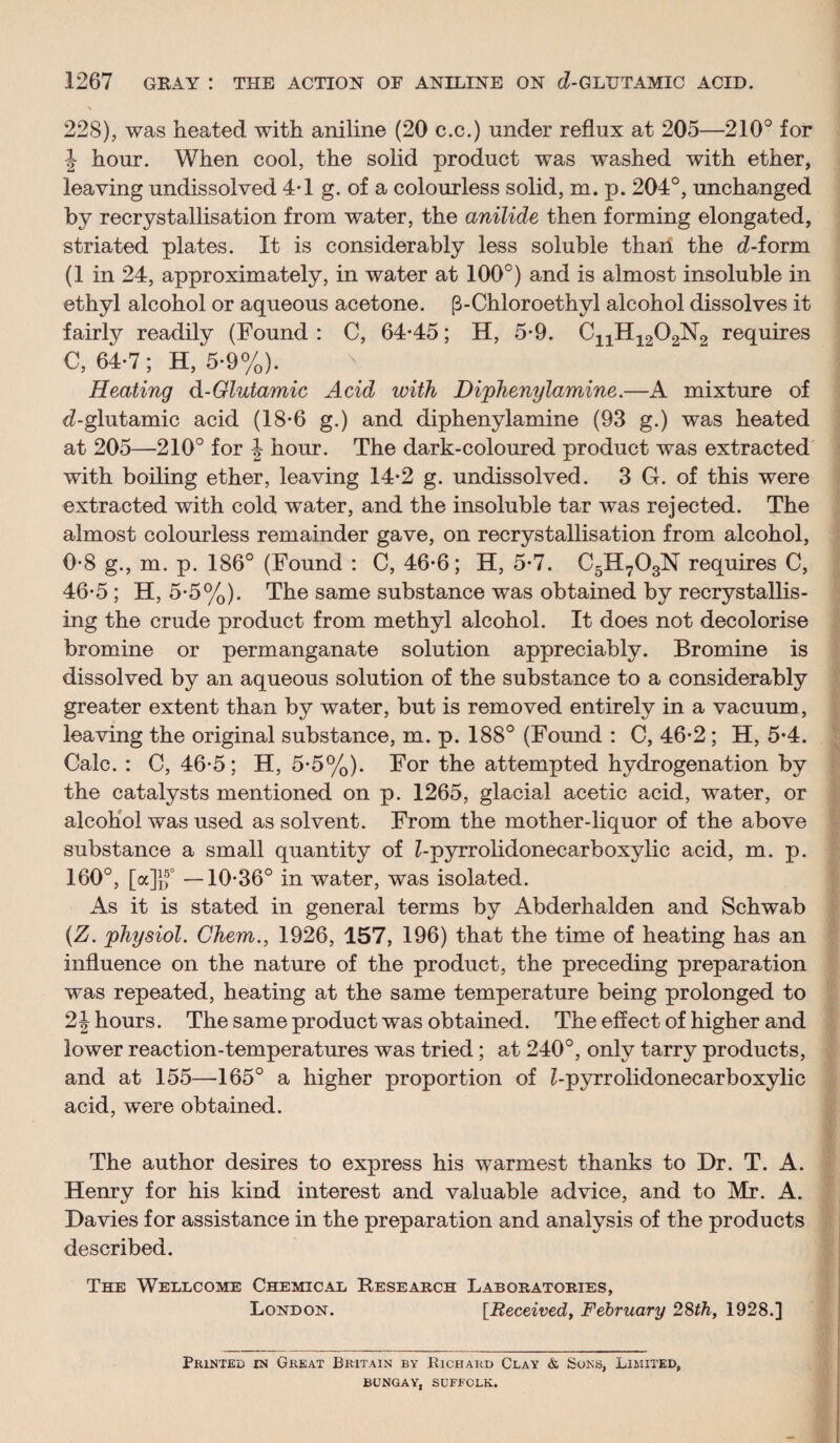 228), was heated with aniline (20 c.c.) under reflux at 205—210° for 1 hour. When cool, the solid product was washed with ether, leaving undissolved 4-1 g. of a colourless solid, m. p. 204°, unchanged by recrystallisation from water, the anilide then forming elongated, striated plates. It is considerably less soluble than the d-form (1 in 24, approximately, in water at 100°) and is almost insoluble in ethyl alcohol or aqueous acetone. p-Chloroethyl alcohol dissolves it fairly readily (Found : C, 64-45; H, 5-9. C1JH12O2N2 requires C, 64-7; H, 5-9%). Heating d-Glutamic Acid with Diphenylamine.—A mixture of (^-glutamic acid (18-6 g.) and diphenylamine (93 g.) was heated at 205—210° for J hour. The dark-coloured product was extracted' ■ with boiling ether, leaving 14*2 g. undissolved. 3 G. of this were extracted with cold water, and the insoluble tar was rejected. The > almost colourless remainder gave, on recrystallisation from alcohol, 0-8 g., m. p. 186° (Found : C, 46-6; H, 5-7. C5H7O3N requires C, ’ 46-5 ; H, 5-5%). The same substance was obtained by recrystallis¬ ing the crude product from methyl alcohol. It does not decolorise bromine or permanganate solution appreciably. Bromine is ' dissolved by an aqueous solution of the substance to a considerably ■ greater extent than by water, but is removed entirely in a vacuum, ) leaving the original substance, m. p. 188° (Found : C, 46-2; H, 5-4. ^ Calc. : C, 46-5; H, 5-5%). For the attempted hydrogenation by the catalysts mentioned on p. 1265, glacial acetic acid, water, or ; alcohol was used as solvent. From the mother-liquor of the above t substance a small quantity of Z-pyrrolidonecarboxylic acid, m. p. '■ 160°, [a]lf° —10-36° in water, was isolated. f As it is stated in general terms by Abderhalden and Schwab ^ {Z. physiol. Chem., 1926, 157, 196) that the time of heating has an ■ influence on the nature of the product, the preceding preparation was repeated, heating at the same temperature being prolonged to 2 J hours. The same product was obtained. The effect of higher and lower reaction-temperatures was tried; at 240°, only tarry products, and at 155—165° a higher proportion of Z-pyrrolidonecarboxylic acid, were obtained. V The author desires to express his warmest thanks to Dr. T. A. Henry for his kind interest and valuable advice, and to Mr. A. Davies for assistance in the preparation and analysis of the products described. The Wellcome Chemical Research Laboratories, London. [Received, February 2Sth, 1928.] Printed in Great Britain by Richard Clay & Sons, Limited, BUNGAY, SUFFOLK.