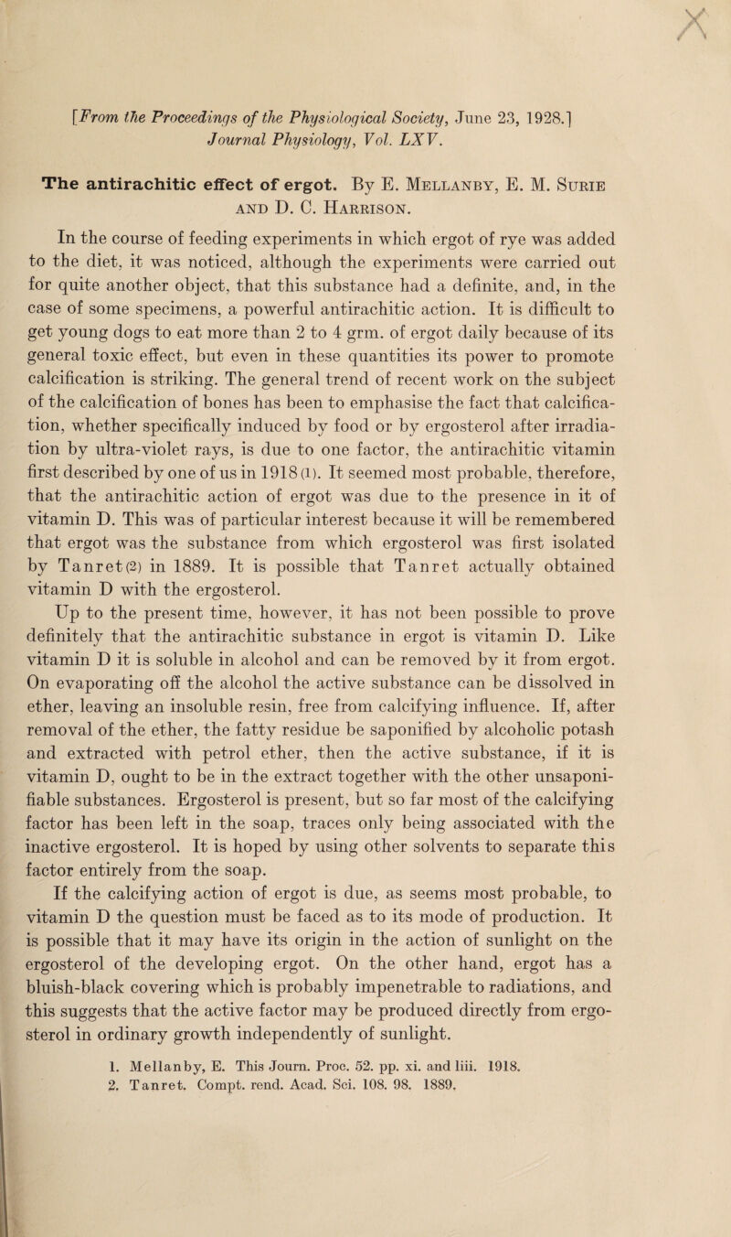 {From the Proceedings of the Physiological Society, June 23, 1928.] Journal Physiology, Vol. LXV. The antirachitic effect of ergot. By E. Mellanby, E. M. Surie AND D. C. Harrison. In the course of feeding experiments in which ergot of rye was added to the diet, it was noticed, although the experiments were carried out for quite another object, that this substance had a definite, and, in the case of some specimens, a powerful antirachitic action. It is difficult to get young dogs to eat more than 2 to 4 grm. of ergot daily because of its general toxic effect, but even in these quantities its power to promote calcification is striking. The general trend of recent work on the subject of the calcification of bones has been to emphasise the fact that calcifica¬ tion, whether specifically induced by food or by ergosterol after irradia¬ tion by ultra-violet rays, is due to one factor, the antirachitic vitamin first described by one of us in 1918 (i). It seemed most probable, therefore, that the antirachitic action of ergot was due to the presence in it of vitamin D. This was of particular interest because it will be remembered that ergot was the substance from which ergosterol was first isolated by Tanret(2) in 1889. It is possible that Tan ret actually obtained vitamin D with the ergosterol. Up to the present time, however, it has not been possible to prove definitely that the antirachitic substance in ergot is vitamin I). Like vitamin D it is soluble in alcohol and can be removed by it from ergot. On evaporating ofi the alcohol the active substance can be dissolved in ether, leaving an insoluble resin, free from calcifying influence. If, after removal of the ether, the fatty residue be saponified by alcoholic potash and extracted with petrol ether, then the active substance, if it is vitamin D, ought to be in the extract together with the other unsaponi- fiable substances. Ergosterol is present, but so far most of the calcifying factor has been left in the soap, traces only being associated with the inactive ergosterol. It is hoped by using other solvents to separate this factor entirely from the soap. If the calcifying action of ergot is due, as seems most probable, to vitamin D the question must be faced as to its mode of production. It is possible that it may have its origin in the action of sunlight on the ergosterol of the developing ergot. On the other hand, ergot has a bluish-black covering which is probably impenetrable to radiations, and this suggests that the active factor may be produced directly from ergo¬ sterol in ordinary growth independently of sunlight. 1. Mellanby, E. This Journ. Proc. 52. pp. xi. and liii. 1918. 2. Tanret, Compt. rend. Acad, Sci. 108. 98. 1889,