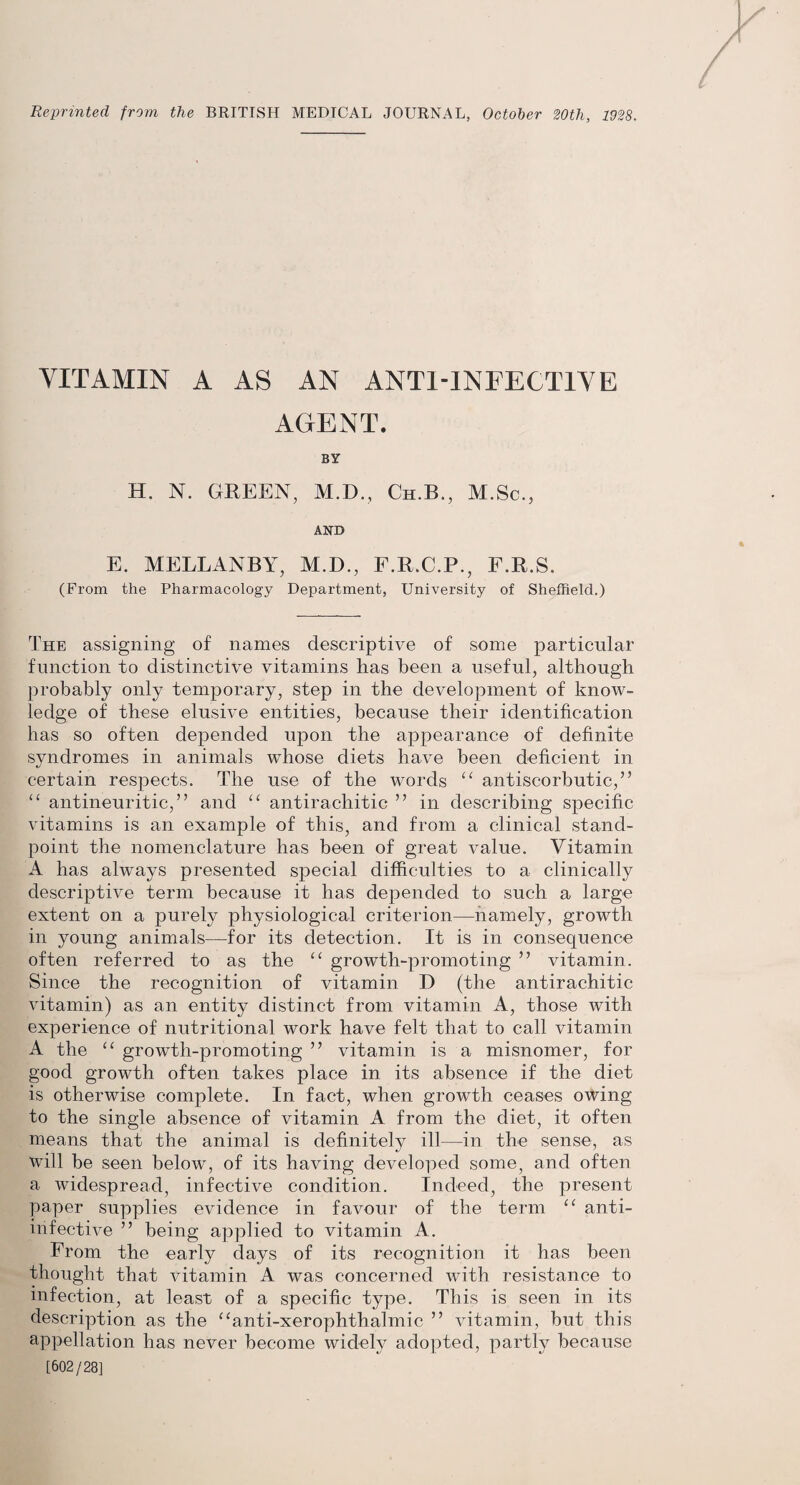 Reprinted from the BRITISH MEDICAL JOURNAL, October 20th, 1928. VITAMIN A AS AN ANTI-INFECTIVE AGENT. BY H. N. GREEN, M.D., Cii.B., M.Sc., AND E. MELLANBY, M.D., F.R.C.P., F.R.S. (From the Pharmacology Department, University of Sheffield.) The assigning of names descriptive of some particular function to distinctive vitamins has been a useful, although probably only temporary, step in the development of know¬ ledge of these elusive entities, because their identification has so often depended upon the appearance of definite syndromes in animals whose diets have been deficient in certain respects. The use of the words “ antiscorbutic,” “ antineuritic,” and “ antirachitic ” in describing specific vitamins is an example of this, and from a clinical stand¬ point the nomenclature has been of great value. Vitamin A has always presented special difficulties to a clinically descriptive term because it has depended to such a large extent on a purely physiological criterion—namely, growth in young animals—for its detection. It is in consequence often referred to as the u growth-promoting ” vitamin. Since the recognition of vitamin D (the antirachitic vitamin) as an entity distinct from vitamin A, those with experience of nutritional work have felt that to call vitamin A the “ growth-promoting ” vitamin is a misnomer, for good growth often takes place in its absence if the diet is otherwise complete. In fact, when growth ceases owing to the single absence of vitamin A from the diet, it often means that the animal is definitely ill—in the sense, as will be seen below, of its having developed some, and often a widespread, infective condition. Indeed, the present paper supplies evidence in favour of the term “ anti- infective ” being applied to vitamin A. From the early days of its recognition it has been thought that vitamin A was concerned with resistance to infection, at least of a specific type. This is seen in its description as the “anti-xerophthalmic ” vitamin, but this appellation has never become widely adopted, partly because [602/28]