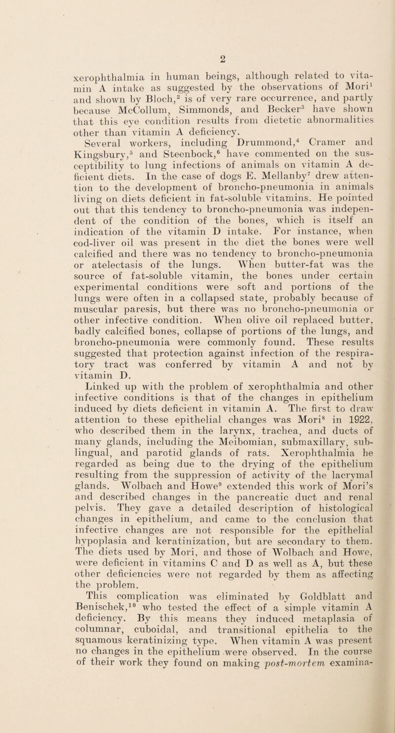 xerophthalmia in human beings, although related to vita¬ min A intake as suggested by the observations of Mori1 and shown by Bloch,2 is of very rare occurrence, and partly because McCollum, Simmonds, and Becker3 have shown that this eye condition results from dietetic abnormalities other than vitamin A deficiency. Several workers, including Drummond,4 Cramer and Kingsbury,5 and Steenbock,6 have commented on the sus¬ ceptibility to lung infections of animals on vitamin A de¬ ficient diets. In the case of dogs E. Mellanby7 drew atten¬ tion to the development of broncho-pneumonia in animals living on diets deficient in fat-soluble vitamins. He pointed out that this tendency to broncho-pneumonia was indepen¬ dent of the condition of the bones, which is itself an indication of the vitamin D intake. For instance, when cod-liver oil was present in the diet the bones were well calcified and there was no tendency to broncho-pneumonia or atelectasis of the lungs. When butter-fat was the source of fat-soluble vitamin, the bones under certain experimental conditions were soft and portions of the lungs were often in a collapsed state, probably because of muscular paresis, but there was no broncho-pneumonia or other infective condition. When olive oil replaced butter, badly calcified bones, collapse of portions of the lungs, and broncho-pneumonia were commonly found. These results suggested that protection against infection of the respira¬ tory tract was conferred by vitamin A and not by vitamin D. Linked up with the problem of xerophthalmia and other infective conditions is that of the changes in epithelium induced by diets deficient in vitamin A. The first to draw attention to these epithelial changes was Mori8 in 1922, who described them in the larynx, trachea, and ducts of many glands, including the Meibomian, submaxillary, sub¬ lingual, and parotid glands of rats. Xerophthalmia he regarded as being due to the drying of the epithelium resulting from the suppression of activity of the lacrymal glands. Wolbach and Howe9 extended this work of Mori’s and described changes in the pancreatic duct and renal pelvis. They gave a detailed description of histological changes in epithelium, and came to the conclusion that infective changes are not responsible for the epithelial hypoplasia and keratinization, but are secondary to them. The diets used by Mori, and those of Wolbach and Howe, were deficient in vitamins C and D as well as A, but these other deficiencies were not regarded by them as affecting the problem. This complication was eliminated by Goldblatt and Benischek,10 who tested the effect of a simple vitamin A deficiency. By this means they induced metaplasia of columnar, cuboidal, and transitional epithelia to the squamous keratinizing type. When vitamin A was present no changes in the epithelium were observed. In the course of their work they found on making post-mortem examina-