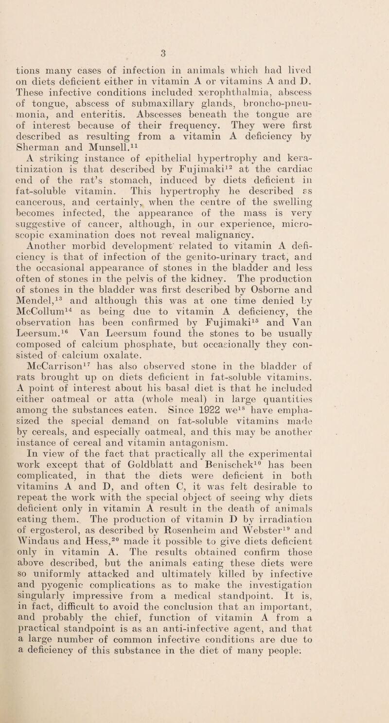 tions many cases of infection in animals which had lived on diets deficient either in vitamin A or vitamins A and D. These infective conditions included xerophthalmia, abscess of tongue, abscess of submaxillary glands, broncho-pneu¬ monia, and enteritis. Abscesses beneath the tongue are of interest because of their frequency. They were first described as resulting from a vitamin A deficiency by Sherman and Munsell.11 A striking instance of epithelial hypertrophy and kera- tinization is that described by Fujimaki12 at the cardiac end of the rat’s stomach, induced bv diets deficient in fat-soluble vitamin. This hypertrophy he described ss cancerous, and certainly, when the centre of the swelling becomes infected, the appearance of the mass is very suggestive of cancer, although, in our experience, micro¬ scopic examination does not reveal malignancy. Another morbid development related to vitamin A defi¬ ciency is that of infection of the genito-urinary tract, and the occasional appearance of stones in the bladder and less often of stones in the pelvis of the kidney. The production of stones in the bladder was first described by Osborne and Mendel,13 and although this was at one time denied by McCollum14 as being due to vitamin A deficiency, the observation has been confirmed by Fujimaki15 and Van Leersum.16 Van Leersum found the stones to be usually composed of calcium phosphate, but occasionally they con¬ sisted of' calcium oxalate. McCarrison17 has also observed stone in the bladder of rats brought up on diets deficient in fat-soluble vitamins. A point of interest about his basal diet is that he included either oatmeal or atta (whole meal) in large quantities among the substances eaten. Since 1922 we18 have empha¬ sized the special demand on fat-soluble vitamins made by cereals, and especially oatmeal, and this may be another instance of cereal and vitamin antagonism. In view of the fact that practically all the experimental work except that of Goldblatt and Benischek10 lias been complicated, in that the diets were deficient in both vitamins A and D, and often C, it was felt desirable to repeat the work with the special object of seeing why diets deficient only in vitamin A result in the death of animals eating them. The production of vitamin D by irradiation of ergosterol, as described by Rosenheim and Webster19 and Windaus and Hess,20 made it possible to give diets deficient only in vitamin A. The results obtained confirm those above described, but the animals eating these diets were so uniformly attacked and ultimately killed by infective and pyogenic complications as to make the investigation singularly impressive from a medical standpoint. It is, in fact, difficult to avoid the conclusion that an important, and probably the chief, function of vitamin A from a practical standpoint is as an anti-infective agent, and that a large number of common infective conditions are due to a deficiency of this substance in the diet of many people: