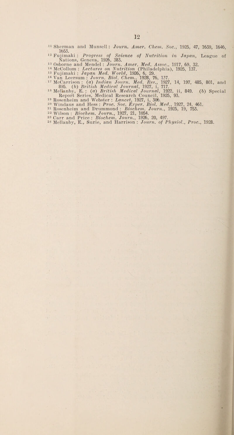 1653. 12 Fujimaki : Progress of Science of Nutrition in Japan, League of Nations, Geneva, 1926, 383. 13 Osborne and Mendel : Journ. Amer. Med. Assoc.. 1917, 69, 32. 14 McCollum : Lectures on Nutrition (Philadelphia), 1925, 137. 15 Fujimaki : Japan Med. World,, 1926, 6, 29. 16 Van Leersum : Journ. Biol. Chemi.. 1928, 76, 137. 17 McCarrison : (a) Indian Journ. Med. Res., 1927, 14, 197, 485, 801, and 895. (6) British Medical Journal, 1927, i, 717. 18 Mellanby, E. : (a) British Medical Journal, 1922, ii, 849. (6) Special Report Series, Medical Research Council, 1925, 93. 19 Rosenheim and Webster : Lancet, 1927, i, 306. 20 Windaus and Hess : Proc. Soc. Exper. Biol. Med., 1927, 24, 461. 21 Rosenheim and Drummond : Biochem. Journ., 1925, 19, 753. 22 Wilson : Biochem. Journ., 1927, 21, 1054. 23 Carr and Price : Biochem. Journ., 1926, 20, 497. 24 Mellanby, E.r Surie, and Harrison : Journ. of Physiol., Proc., 1928.