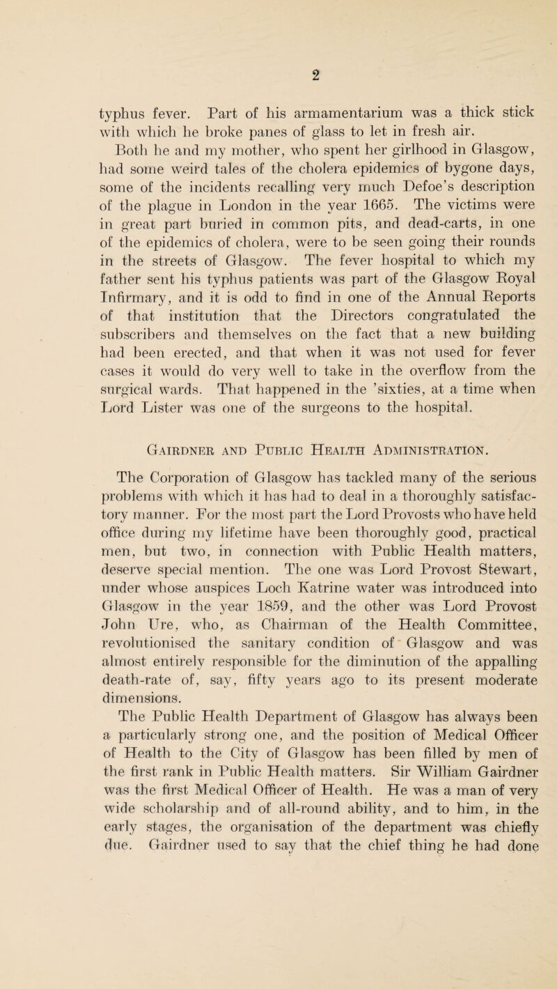 typhus fever. Part of his armamentarium was a thick stick with which he broke panes of glass to let in fresh air. Both he and my mother, who spent her girlhood in Glasgow, had some weird tales of the cholera epidemics of bygone days, some of the incidents recalling very much Defoe’s description of the plague in London in the year 1665. The victims were in great part buried in common pits, and dead-carts, in one of the epidemics of cholera, were to be seen going their rounds in the streets of Glasgow. The fever hospital to which my father sent his typhus patients was part of the Glasgow Eoyal Infirmary, and it is odd to find in one of the Annual Keports of that institution that the Directors congratulated the subscribers and themselves on the fact that a new building had been erected, and that when it was not used for fever cases it would do very well to take in the overflow from the surgical wards. That happened in the ’sixties, at a time when Lord Lister was one of the surgeons to the hospital. Gairdner and Public Health Administration. The Corporation of Glasgow has tackled many of the serious problems with which it has had to deal in a thoroughly satisfac¬ tory manner. For the most part the Lord Provosts who have held office during my lifetime have been thoroughly good, practical men, but two, in connection with Public Health matters, deserve special mention. The one was Lord Provost Stewart, under whose auspices Loch Katrine water was introduced into Glasgow in the year 1859, and the other was Lord Provost John Ure, who, as Chairman of the Health Committee, revolutionised the sanitary condition of Glasgow and was almost entirely responsible for the diminution of the appalling death-rate of, say, fifty years ago to its present moderate dimensions. The Public Health Department of Glasgow has always been a particularly strong one, and the position of Medical Officer of Health to the City of Glasgow has been filled by men of the first rank in Public Health matters. Sir William Gairdner was the first Medical Officer of Health. He was a man of very wide scholarship and of all-round ability, and to him, in the early stages, the organisation of the department was chiefly due. Gairdner used to say that the chief thing he had done