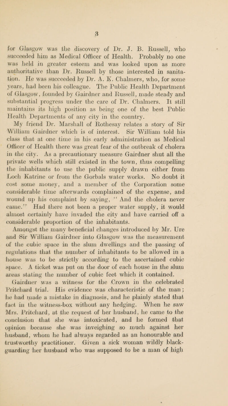 for Glasgow was the discovery of Dr. J. B. Russell, who succeeded him as Medical Officer of Health. Probably no one was held in greater esteem and was looked upon as more authoritative than Dr. Russell by those interested in sanita¬ tion. He was succeeded by Dr. A. I\. Chalmers, who, for some years, had been his colleague. The Public Health Department of Glasgow, founded by Gairdner and Russell, made steady and substantial progress under the care of Dr. Chalmers. It still maintains its high position as being one of the best Public Health Departments of any city in the country. My friend Dr. Marshall of Rothesay relates a story of Sir William Gairdner which is of interest. Sir William told his class that at one time in his early administration as Medical Officer of Health there was great fear of the outbreak of cholera in the city. As a precautionary measure Gairdner shut all the private wells which still existed in the town, thus compelling the inhabitants to use the public supply drawn either from Loch Katrine or from the Gorbals water works. No doubt it cost some money, and a member of the Corporation some considerable time afterwards complained of the expense, and wound up his complaint by saying, “ And the cholera never came.” Had there not been a proper water supply, it would almost certainly have invaded the city and have carried off a considerable proportion of the inhabitants. Amongst the many beneficial changes introduced by Mr. Ure and Sir William Gairdner into Glasgow was the measurement of the cubic space in the slum dwellings and the passing of regulations that the number of inhabitants to be allowed in a house was to be strictly according to the ascertained cubic space. A ticket was put on the door of each house in the slum areas stating the number of cubic feet which it contained. Gairdner was a witness for the Crown in the celebrated Pritchard trial. His evidence was characteristic of the man; lie had made a mistake in diagnosis, and he plainly stated that fact in the witness-box without any hedging. When he saw Mrs. Pritchard, at the request of her husband, he came to the conclusion that she was intoxicated, and he formed that opinion because she was inveighing so much against her husband, whom he had always regarded as an honourable and trustworthy practitioner. Given a sick woman wildly black¬ guarding her husband who was supposed to be a man of high