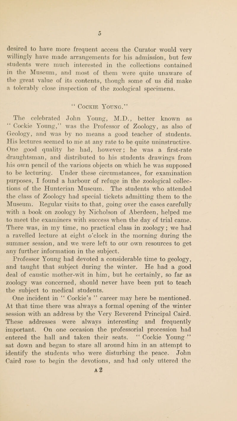 desired to have more frequent access the Curator would very willingly have made arrangements for his admission, but few students were much interested in the collections contained in the Museum, and most of them were quite unaware of the great value of its contents, though some of us did make a tolerably close inspection of the zoological specimens. “ Cookie Young.” The celebrated John Young, M.D., better known as Cockie Young,” was the Professor of Zoology, as also of Geology, and was by no means a good teacher of students. His lectures seemed to me at any rate to be quite uninstructive. One good quality he had, however; he was a first-rate draughtsman, and distributed to his students drawings from his own pencil of the various objects on which he was supposed to be lecturing. Under these circumstances, for examination purposes, I found a harbour of refuge in the zoological collec¬ tions of the Hunterian Museum. The students who attended the class of Zoology had special tickets admitting them to the Museum. Regular visits to that, going over the cases carefully with a book on zoology by Nicholson of Aberdeen, helped me to meet the examiners with success when the day of trial came. There was, in m37 time, no practical class in zoology; we had a ravelled lecture at eight o’clock in the morning during the summer session, and we were left to our own resources to get any further information in the subject. Professor Young had devoted a considerable time to geology, and taught that subject during the winter. He had a good deal of caustic mother-wit in him, but he certainly, so far as zoology was concerned, should never have been put to teach the subject to medical students. One incident in “ Cockie’s ” career may here be mentioned. At that time there was always a formal opening of the winter session with an address by the Very Reverend Principal Caird. These addresses were always interesting and frequently important. On one occasion the professorial procession had entered the hall and taken their seats. “ Cockie Young ” sat down and began to stare all around him in an attempt to identify the students who were disturbing the peace. John Caird rose to begin the devotions, and had only uttered the
