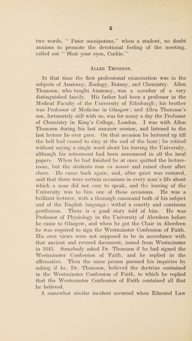 two words, “ Pater omnipotens,” when a student, no doubt anxious to promote the devotional feeling of the meeting, called out “ Shut your eyes, Cockie.” Allen Thomson. At that time the first professional examination was in the subjects of Anatomy, Zoology, Botany, and Chemistry. Allen Thomson, who taught Anatomy, was a member of a very distinguished family. His father had been a professor in the Medical Faculty of the University of Edinburgh ; his brother was Professor of Medicine in Glasgow; and Allen Thomson’s son, fortunately still with us, was for many a day the Professor of Chemistry in King’s College, London. I was with Allen Thomson during his last summer session, and listened to the last lecture he ever gave. On that occasion he lectured up till the bell had ceased to ring at the end of the hour; he retired without saying a single word about his leaving the University, although his retirement had been announced in all the local papers. When he had finished he at once quitted the lecture- room, but the students rose en masse and raised cheer after cheer. He came back again, and, after quiet was restored, said that there were certain occasions in every man’s life about which a man did not care to speak, and the leaving of the University was to him one of these occasions. He was a brilliant lecturer, with a thorough command both of his subject and of the English language; withal a courtly and courteous gentleman. There is a good story told of him. He was Professor of Physiology in the University of Aberdeen before he came to Glasgow, and when he got the Chair in Aberdeen he was required to sign the Westminster Confession of Faith. His own views were not supposed to be in accordance with that ancient and revered document, issued from Westminster in 1643. Somebody asked Dr. Thomson if he had signed the Westminster Confession of Faith, and he replied in the affirmative. Then the same person pursued his inquiries by asking if he, Dr. Thomson, believed the doctrine contained in the Westminster Confession of Faith, to which he replied that the Westminster Confession of Faith contained all that he believed. A somewhat similar incident occurred when Edmund Law