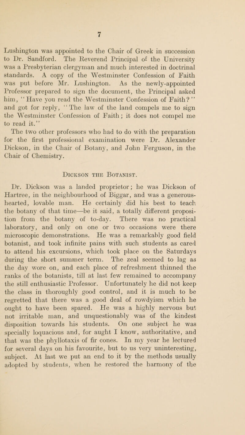 Lushington was appointed to the Chair of Greek in succession to Dr. Sandford. The Reverend Principal of the University was a Presbyterian clergyman and much interested in doctrinal standards. A copy of the Westminster Confession of Faith was put before Mr. Lushington. As the newly-appointed Professor prepared to sign the document, the Principal asked him, “ Have you read the Westminster Confession of Faith? ” and got for reply, “The law of the land compels me to sign the Westminster Confession of Faith; it does not compel me to read it.” The two other professors who had to do with the preparation for the first professional examination were Dr. Alexander Dickson, in the Chair of Botany, and John Ferguson, in the Chair of Chemistry. Dickson the Botanist. Dr. Dickson was a landed proprietor; he was Dickson of Hartree, in the neighbourhood of Biggar, and was a generous- hearted, lovable man. He certainly did his best to teach the botany of that time—be it said, a totally different proposi¬ tion from the botany of to-day. There was no practical laboratory, and only on one or two occasions were there microscopic demonstrations. He was a remarkably good field botanist, and took infinite pains with such students as cared to attend his excursions, which took place on the Saturdays during the short summer term. The zeal seemed to lag as the day wore on, and each place of refreshment thinned the ranks of the botanists, till at last few remained to accompany the still enthusiastic Professor. Unfortunately he did not keep the class in thoroughly good control, and it is much to be regretted that there was a good deal of rowdyism which he ought to have been spared. He was a highly nervous but not irritable man, and unquestionably was of the kindest disposition towards his students. On one subject he was specially loquacious and, for aught I know, authoritative, and that was the phyllotaxis of fir cones. In my year he lectured for several days on his favourite, but to us very uninteresting, subject. At last we put an end to it by the methods usually adopted by students, when he restored the harmony of the