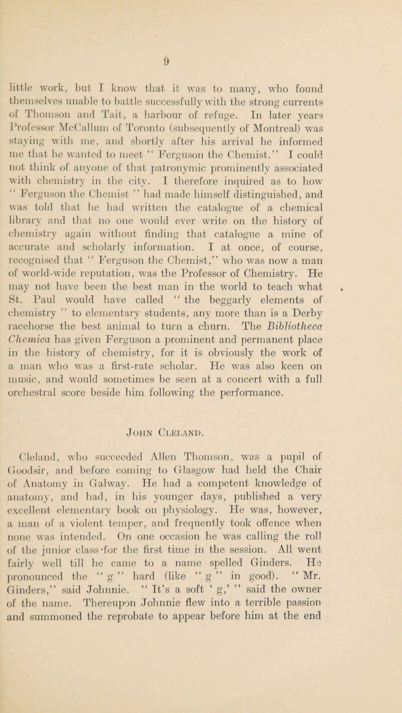 little work, but I know that it was to many, who found themselves unable to battle successfully with the strong currents of Thomson and Tait, a harbour of refuge. In later years Professor McCallum of Toronto (subsequently of Montreal) was staying with me, and shortly after his arrival he informed me that he wanted to meet “ Ferguson the Chemist.” I could not think of anyone of that patronymic prominently associated with chemistry in the city. I therefore inquired as to how Ferguson the Chemist ” had made himself distinguished, and was told that he had written the catalogue of a chemical library and that no one would ever write on the history of chemistry again without finding that catalogue a mine of accurate and scholarly information. I at once, of course, recognised that “ Ferguson the Chemist,” who was now a man of world-wide reputation, was the Professor of Chemistry. He may not have been the best man in the world to teach what St. Paul would have called “ the beggarly elements of chemistry ” to elementary students, any more than is a Derby racehorse the best animal to turn a churn. The Bibliotheca Cliemica has given Ferguson a prominent and permanent place in the history of chemistry, for it is obviously the work of a man who was a first-rate scholar. He was also keen on music, and would sometimes be seen at a concert with a full orchestral score beside him following the performance. John Cleland. Cleland, who succeeded Allen Thomson, was a pupil of Goodsir, and before coming to Glasgow had held the Chair of Anatomy in Galway. He had a competent knowledge of anatomy, and had, in his younger days, published a very excellent elementary book on physiology. He was, however, a man of a violent temper, and frequently took offence when none was intended. On one occasion he was calling the roll of the junior class-for the first time in the session. All went fairly well till he came to a name spelled Ginders. He pronounced the “ g ” hard (like g in good). “ Mr. Ginders,” said Johnnie. “ It’s a soft ‘ g,’ ” said the owner of the name. Thereupon Johnnie flew into a terrible passion and summoned the reprobate to appear before him at the end