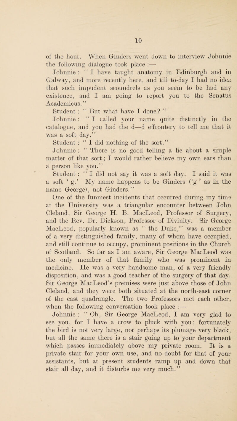 of the hour. When Ginders went down to interview Johnnie the following dialogue took place :— Johnnie : “I have taught anatomy in Edinburgh and in Galway, and more recently here, and till to-day I had no idea that such impudent scoundrels as you seem to be had any existence, and I am going to report you to the Senatus Academicus.” Student : “ But what have I done? Johnnie : ‘‘I called your name quite distinctly in the catalogue, and you had the d—d effrontery to tell me that it was a soft day.” Student : “ I did nothing of the sort.” Johnnie : “ There is no good telling a lie about a simple matter of that sort; I would rather believe my own ears than a person like you.” Student : “I did not say it was a soft day. I said it was a soft ‘ g.’ My name happens to be Ginders (£g ’ as in the name George), not Ginders.” One of the funniest incidents that occurred during my time at the University was a triangular encounter between John Cleland, Sir George H. B. MacLeod, Professor of Surgery, and the Bev. Dr. Dickson, Professor of Divinity. Sir George MacLeod, popularly known as ££ the Duke,” was a member of a very distinguished family, many of whom have occupied, and still continue to occupy, prominent positions in the Church of Scotland. So far as I am aware, Sir George MacLeod was the only member of that family who was prominent in medicine. He was a very handsome man, of a very friendly disposition, and was a good teacher of the surgery of that day. Sir George MacLeod’s premises were just above those of John Cleland, and thev were both situated at the north-east corner of the east quadrangle. The two Professors met each other, when the following conversation took place Johnnie : ££ Oh, Sir George MacLeod, I am very glad to see you, for I have a crow to pluck with you; fortunately the bird is not very large, nor perhaps its plumage very black, but all the same there is a stair going up to your department which passes immediately above my private room. It is a private stair for your own use, and no doubt for that of your assistants, but at present students ramp up and down that stair all day, and it disturbs me very much.”