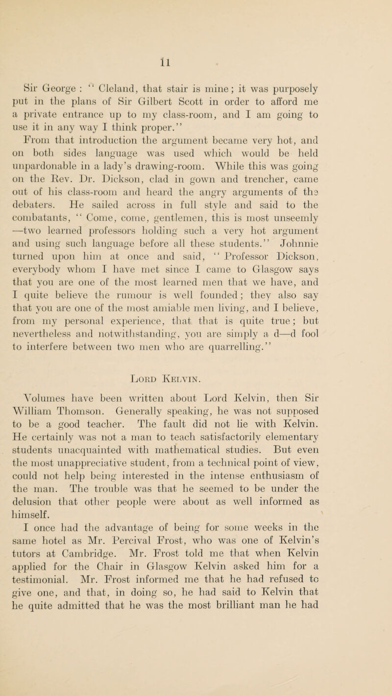 ll Sir George : “ Cleland, that stair is mine; it was purposely put in the plans of Sir Gilbert Scott in order to afford me a private entrance up to my class-room, and I am going to use it in any way I think proper.” From that introduction the argument became very hot, and on both sides language was used which would be held unpardonable in a lady’s drawing-room. While this was going on the Rev. Dr. Dickson, clad in gown and trencher, came out of his class-room and heard the angry arguments of the debaters. He sailed across in full style and said to the combatants, “ Come, come, gentlemen, this is most unseemly —two learned professors holding such a very hot argument and using such language before all these students.” Johnnie turned upon him at once and said, “ Professor Dickson, everybody whom I have met since I came to Glasgow says that you are one of the most learned men that we have, and I quite believe the rumour is well founded; they also say that you are one of the most amiable men living, and I believe, from my personal experience, that that is quite true; but nevertheless and notwithstanding, you are simply a d—d fool to interfere between two men who are quarrelling.” Lord Ivelvin. Volumes have been written about Lord Kelvin, then Sir William Thomson. Generally speaking, he was not supposed to be a good teacher. The fault did not lie with Kelvin. He certainly was not a man to teach satisfactorily elementary students unacquainted with mathematical studies. But even the most unappreciative student, from a technical point of view, could not help being interested in the intense enthusiasm of the man. The trouble was that he seemed to be under the delusion that other people were about as well informed as himself. I once had the advantage of being for some weeks in the same hotel as Mr. Percival Frost, who was one of Kelvin’s tutors at Cambridge. Mr. Frost told me that when Kelvin applied for the Chair in Glasgow Kelvin asked him for a testimonial. Mr. Frost informed me that he had refused to give one, and that, in doing so, he had said to Kelvin that he quite admitted that he was the most brilliant man he had