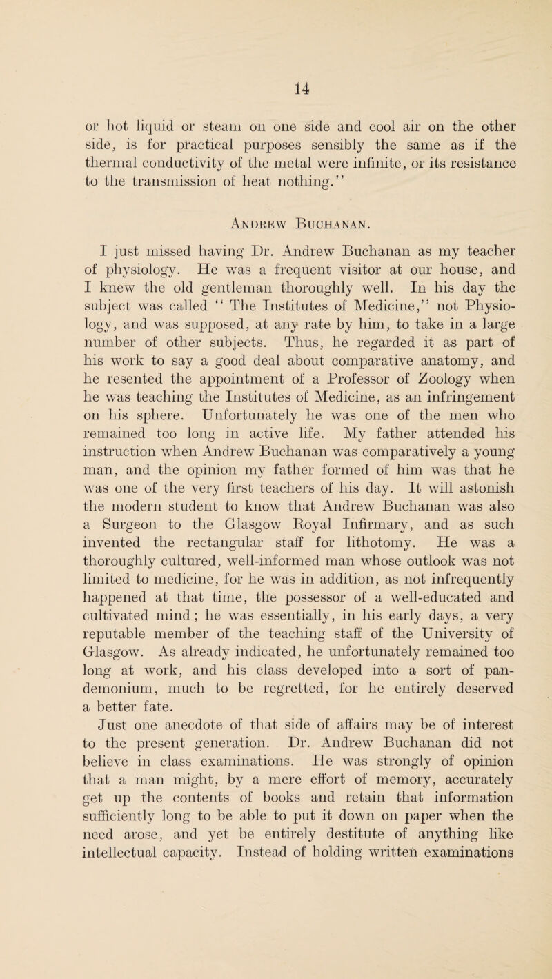 or hot liquid or steam on one side and eool air on the other side, is for practical purposes sensibly the same as if the thermal conductivity of the metal were infinite, or its resistance to the transmission of heat nothing.” Andrew Buchanan. I just missed having Dr. Andrew Buchanan as my teacher of physiology. He was a frequent visitor at our house, and I knew the old gentleman thoroughly well. In his day the subject was called “ The Institutes of Medicine,” not Physio¬ logy, and was supposed, at any rate by him, to take in a large number of other subjects. Thus, he regarded it as part of his work to say a good deal about comparative anatomy, and he resented the appointment of a Professor of Zoology when he was teaching the Institutes of Medicine, as an infringement on his sphere. Unfortunately he was one of the men who remained too long in active life. My father attended his instruction when Andrew Buchanan was comparatively a young man, and the opinion my father formed of him was that he was one of the very first teachers of his day. It will astonish the modern student to know that Andrew Buchanan was also a Surgeon to the Glasgow Royal Infirmary, and as such invented the rectangular staff for lithotomy. He was a thoroughly cultured, well-informed man whose outlook was not limited to medicine, for he was in addition, as not infrequently happened at that time, the possessor of a well-educated and cultivated mind; he was essentially, in his early days, a very reputable member of the teaching staff of the University of Glasgow. As already indicated, he unfortunately remained too long at work, and his class developed into a sort of pan¬ demonium, much to be regretted, for he entirely deserved a better fate. Just one anecdote of that side of affairs may be of interest to the present generation. Dr. Andrew Buchanan did not believe in class examinations. He was strongly of opinion that a man might, by a mere effort of memory, accurately get up the contents of books and retain that information sufficiently long to be able to put it down on paper when the need arose, and yet be entirely destitute of anything like intellectual capacity. Instead of holding written examinations