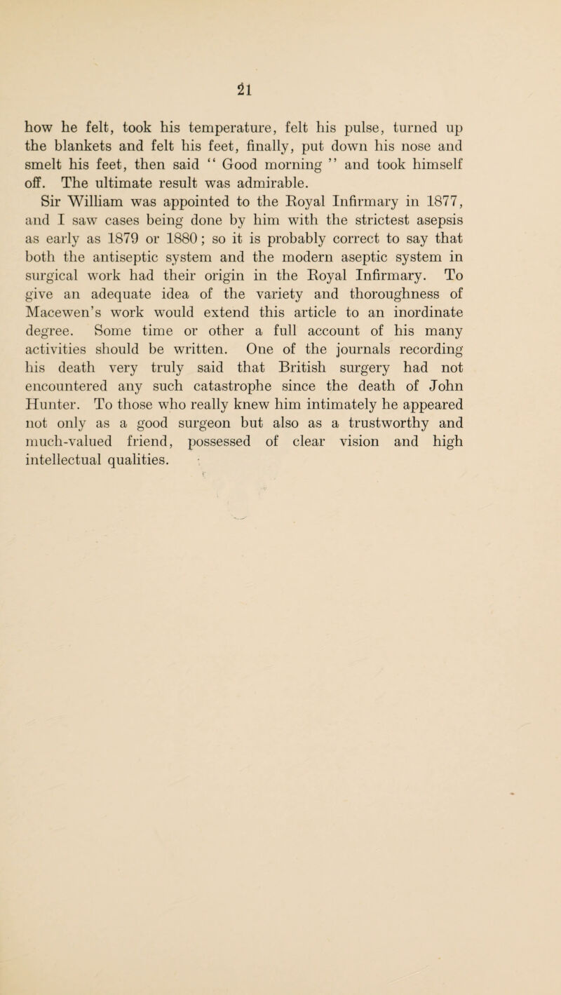 how he felt, took his temperature, felt his pulse, turned up the blankets and felt his feet, finally, put down his nose and smelt his feet, then said “ Good morning ” and took himself off. The ultimate result was admirable. Sir William was appointed to the Eoyal Infirmary in 1877, and I saw cases being done by him with the strictest asepsis as early as 1879 or 1880; so it is probably correct to say that both the antiseptic system and the modern aseptic system in surgical work had their origin in the Eoyal Infirmary. To give an adequate idea of the variety and thoroughness of Mace wen’s work would extend this article to an inordinate degree. Some time or other a full account of his many activities should be written. One of the journals recording his death very truly said that British surgery had not encountered any such catastrophe since the death of John Hunter. To those who really knew him intimately he appeared not only as a good surgeon but also as a trustworthy and much-valued friend, possessed of clear vision and high intellectual qualities.