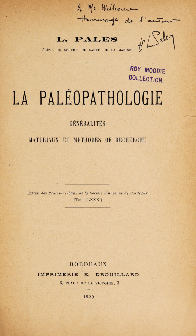 Zi tyt li/cUco Iv. ELEVE DU SERVICE DE SANTE DE LA MARINE /WOODIE collection. LA PALEOPATHOLOGIE GENERALITES MATERIAUX ET METHODES BE RECHERCHE c Extrail cles Proces-) erbaux de la Sociele Linneenne de Bordeaux (Tome LXXXI) BORDEAUX IMPRIMERIE E. DROUILLARD 3, PLACE DE LA VICTOIRE, 3 1929